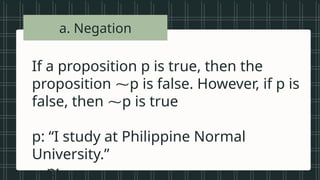 • Vowels in the
alphabet
• Beautiful songs
• Prime numbers
less than 20
• Tall students
• Even numbers
between 1 and
a. Negation
If a proposition p is true, then the
proposition ⁓p is false. However, if p is
false, then ⁓p is true
p: “I study at Philippine Normal
University.”
⁓p:
 