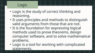 • Vowels in the
alphabet
• Beautiful songs
• Prime numbers
less than 20
• Tall students
• Even numbers
between 1 and
Logic
• Logic is the study of correct thinking and
reasoning.
• It uses principles and methods to distinguish
valid arguments from those that are not.
• It is the foundation for expressing logical
methods used to prove theorems, design
computer software, and to solve mathematical
problems.
• Logic is a tool for working with complicated
statements.
 