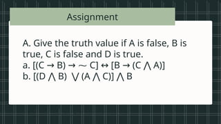 • Vowels in the
alphabet
• Beautiful songs
• Prime numbers
less than 20
• Tall students
• Even numbers
between 1 and
A. Give the truth value if A is false, B is
true, C is false and D is true.
a. [(C B) ⁓ C] [B (C A)]
→ → ↔ → ⋀
b. [(D B) (A C)] B
⋀ ⋁ ⋀ ⋀
Assignment
 