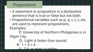 • Vowels in the
alphabet
• Beautiful songs
• Prime numbers
less than 20
• Tall students
• Even numbers
between 1 and
Propositions
• A statement or proposition is a declarative
sentence that is true or false but not both.
• Propositional variables such as p, q, r, s, t, etc.
are used to represent propositions.
Examples:
P: University of Northern Philippines is in
Vigan City.
Q: Light is faster than sound.
R: 1 + 3 = 4.
S: 7 is an even number.
 