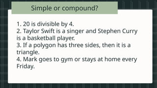 • Vowels in the
alphabet
• Beautiful songs
• Prime numbers
less than 20
• Tall students
• Even numbers
between 1 and
Simple or compound?
1. 20 is divisible by 4.
2. Taylor Swift is a singer and Stephen Curry
is a basketball player.
3. If a polygon has three sides, then it is a
triangle.
4. Mark goes to gym or stays at home every
Friday.
 