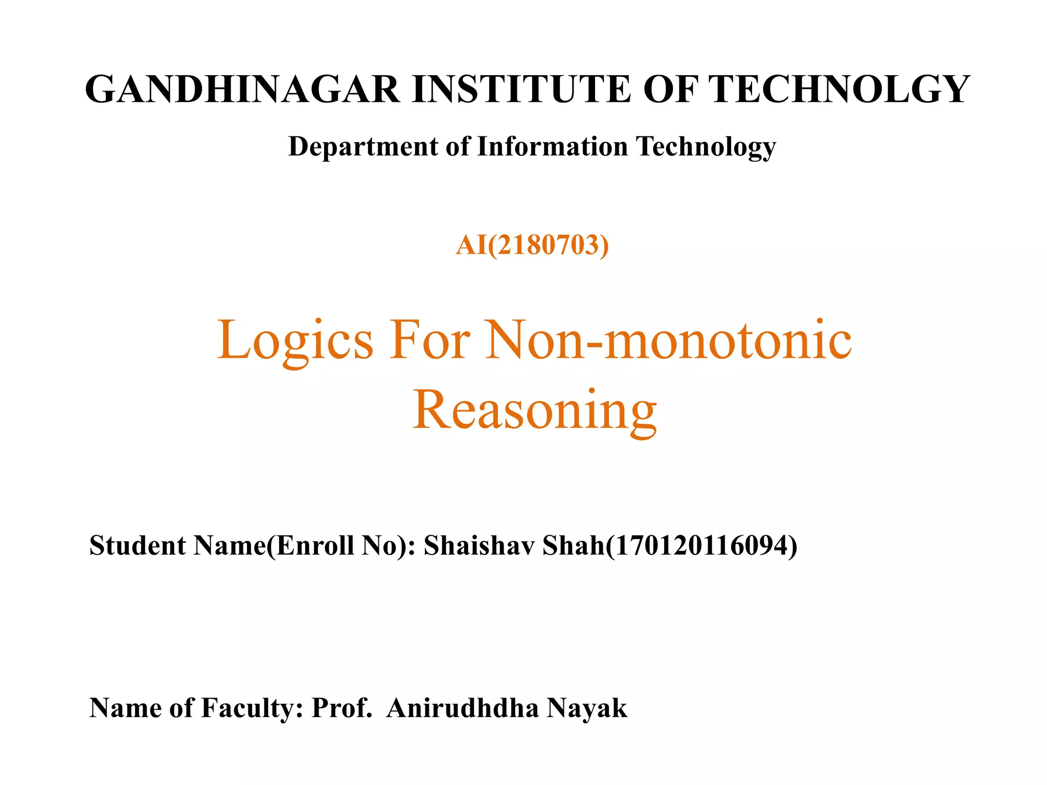 GANDHINAGAR INSTITUTE OF TECHNOLGY
Department of Information Technology
Logics For Non-monotonic
Reasoning
Student Name(Enroll No): Shaishav Shah(170120116094)
Name of Faculty: Prof. Anirudhdha Nayak
AI(2180703)