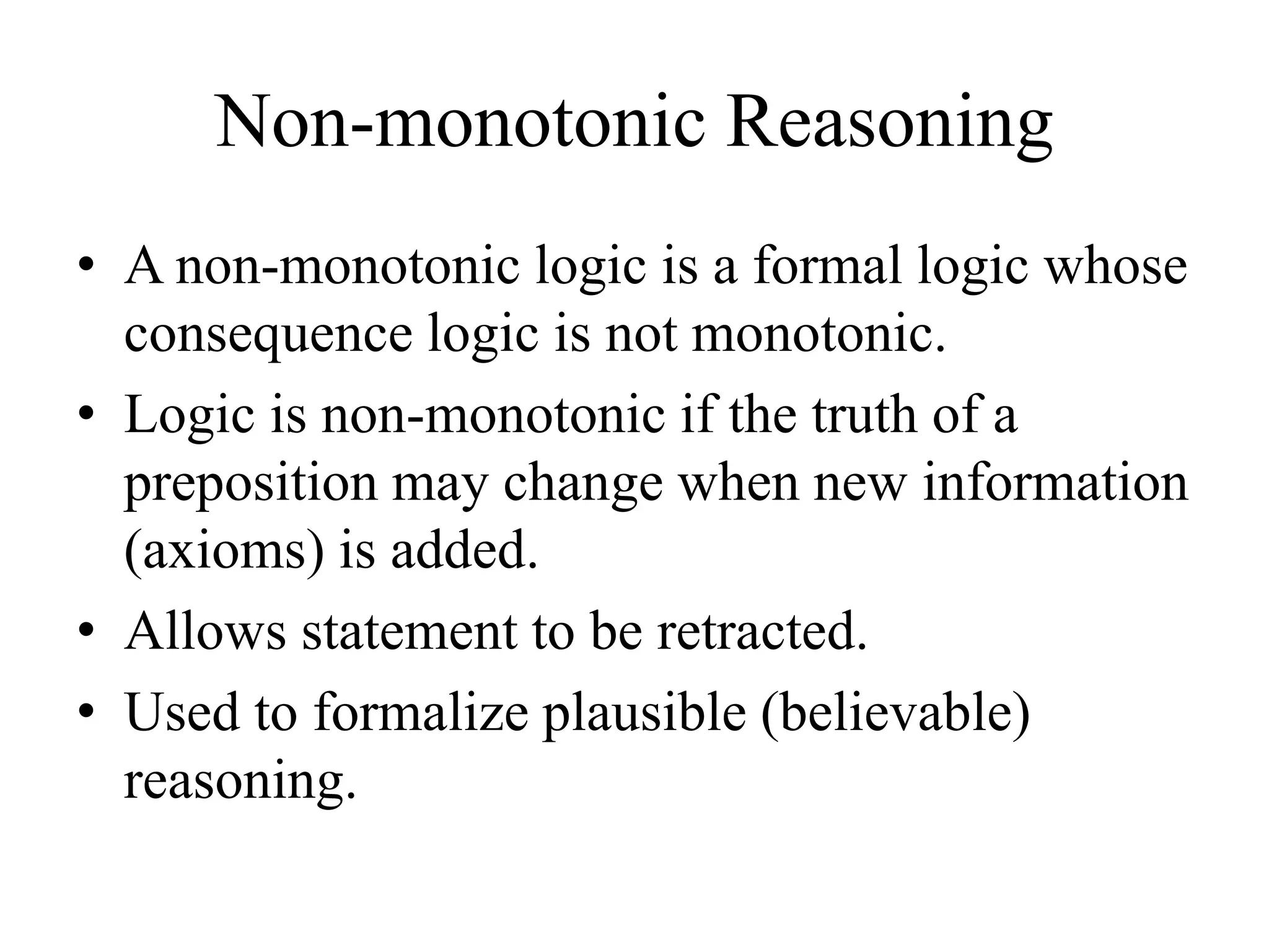 Non-monotonic Reasoning
• A non-monotonic logic is a formal logic whose
consequence logic is not monotonic.
• Logic is non-monotonic if the truth of a
preposition may change when new information
(axioms) is added.
• Allows statement to be retracted.
• Used to formalize plausible (believable)
reasoning.