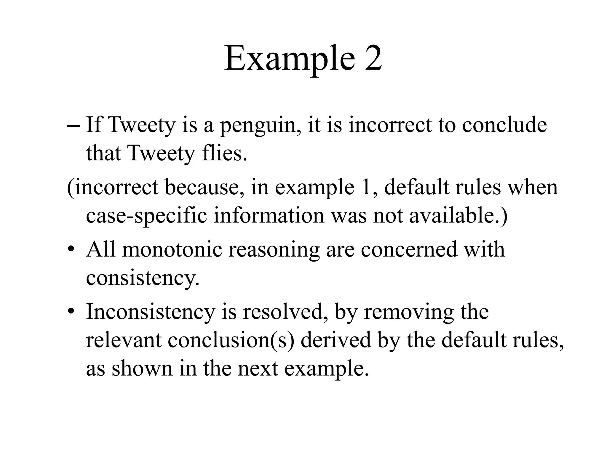 Example 2
– If Tweety is a penguin, it is incorrect to conclude
that Tweety flies.
(incorrect because, in example 1, default rules when
case-specific information was not available.)
• All monotonic reasoning are concerned with
consistency.
• Inconsistency is resolved, by removing the
relevant conclusion(s) derived by the default rules,
as shown in the next example.
