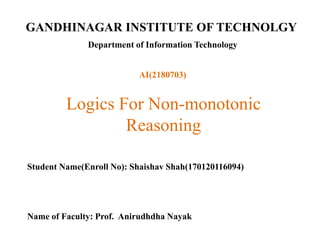 GANDHINAGAR INSTITUTE OF TECHNOLGY
Department of Information Technology
Logics For Non-monotonic
Reasoning
Student Name(Enroll No): Shaishav Shah(170120116094)
Name of Faculty: Prof. Anirudhdha Nayak
AI(2180703)
 