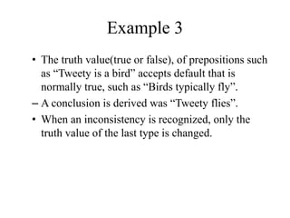 Example 3
• The truth value(true or false), of prepositions such
as “Tweety is a bird” accepts default that is
normally true, such as “Birds typically fly”.
– A conclusion is derived was “Tweety flies”.
• When an inconsistency is recognized, only the
truth value of the last type is changed.