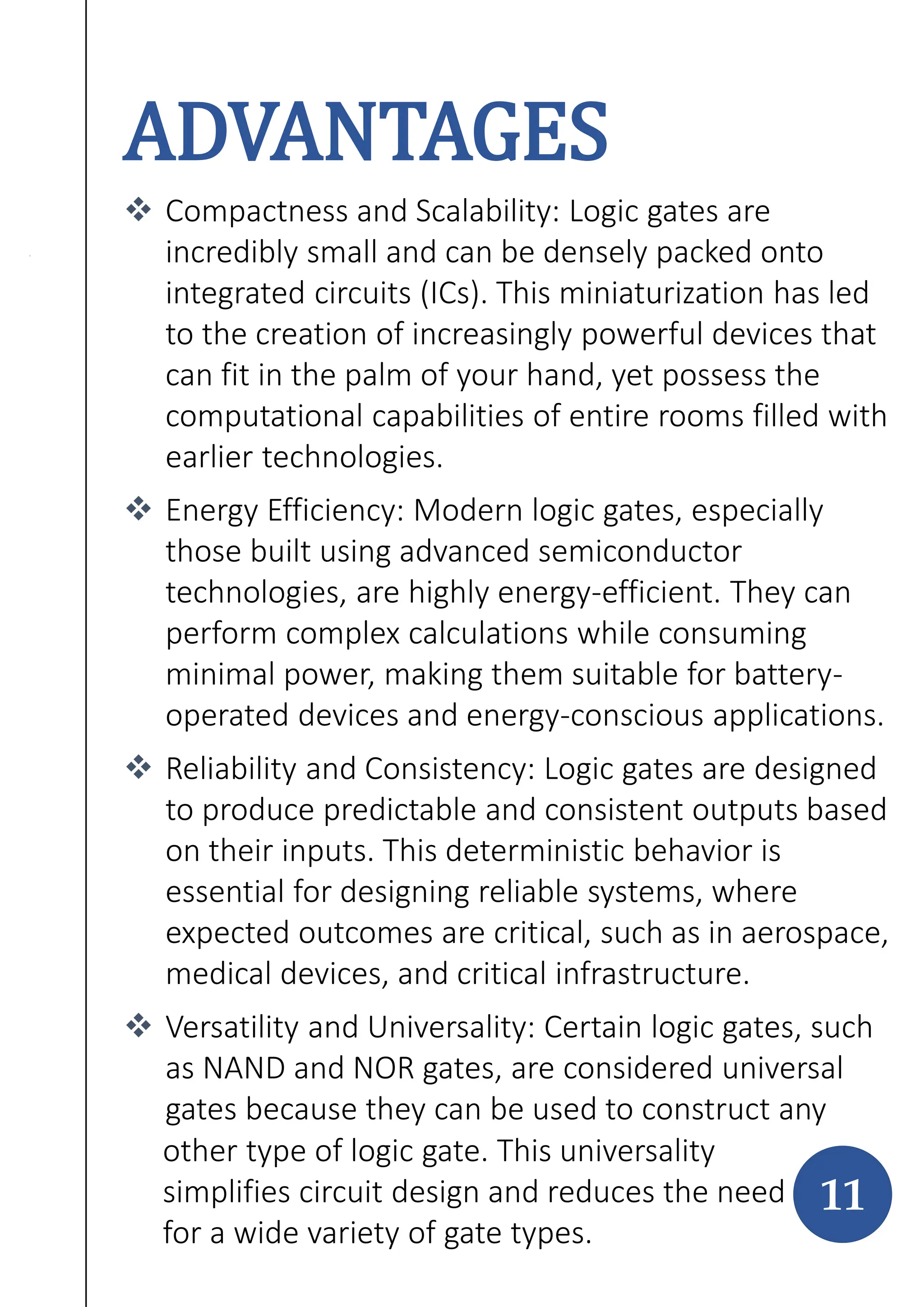 ADVANTAGES
 Compactness and Scalability: Logic gates are
incredibly small and can be densely packed onto
integrated circuits (ICs). This miniaturization has led
to the creation of increasingly powerful devices that
can fit in the palm of your hand, yet possess the
computational capabilities of entire rooms filled with
earlier technologies.
 Energy Efficiency: Modern logic gates, especially
those built using advanced semiconductor
technologies, are highly energy-efficient. They can
perform complex calculations while consuming
minimal power, making them suitable for battery-
operated devices and energy-conscious applications.
 Reliability and Consistency: Logic gates are designed
to produce predictable and consistent outputs based
on their inputs. This deterministic behavior is
essential for designing reliable systems, where
expected outcomes are critical, such as in aerospace,
medical devices, and critical infrastructure.
 Versatility and Universality: Certain logic gates, such
as NAND and NOR gates, are considered universal
gates because they can be used to construct any
11
other type of logic gate. This universality
simplifies circuit design and reduces the need
for a wide variety of gate types.
 