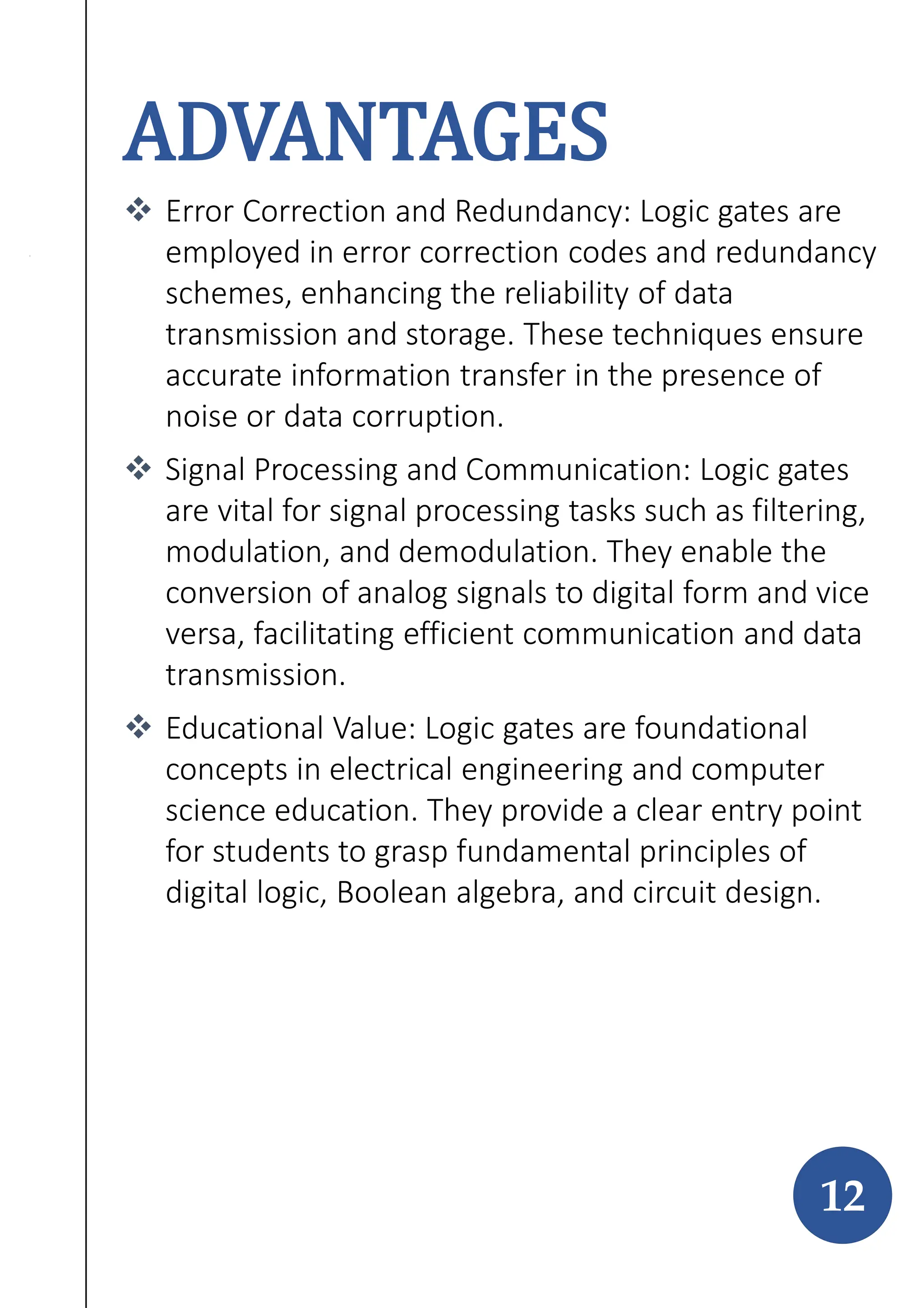 ADVANTAGES
 Error Correction and Redundancy: Logic gates are
employed in error correction codes and redundancy
schemes, enhancing the reliability of data
transmission and storage. These techniques ensure
accurate information transfer in the presence of
noise or data corruption.
 Signal Processing and Communication: Logic gates
are vital for signal processing tasks such as filtering,
modulation, and demodulation. They enable the
conversion of analog signals to digital form and vice
versa, facilitating efficient communication and data
transmission.
 Educational Value: Logic gates are foundational
concepts in electrical engineering and computer
science education. They provide a clear entry point
for students to grasp fundamental principles of
digital logic, Boolean algebra, and circuit design.
12
 