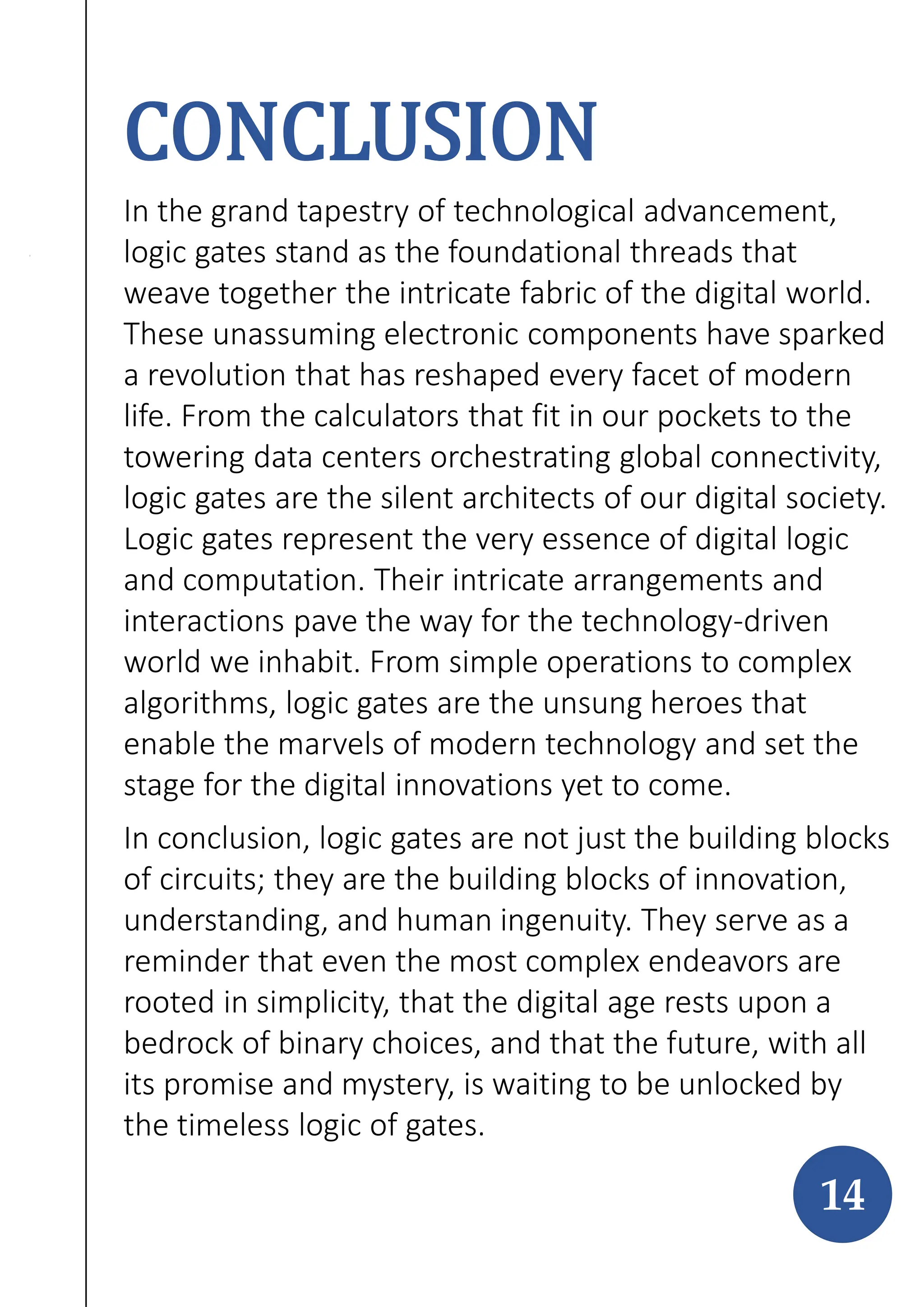 CONCLUSION
In the grand tapestry of technological advancement,
logic gates stand as the foundational threads that
weave together the intricate fabric of the digital world.
These unassuming electronic components have sparked
a revolution that has reshaped every facet of modern
life. From the calculators that fit in our pockets to the
towering data centers orchestrating global connectivity,
logic gates are the silent architects of our digital society.
Logic gates represent the very essence of digital logic
and computation. Their intricate arrangements and
interactions pave the way for the technology-driven
world we inhabit. From simple operations to complex
algorithms, logic gates are the unsung heroes that
enable the marvels of modern technology and set the
stage for the digital innovations yet to come.
In conclusion, logic gates are not just the building blocks
of circuits; they are the building blocks of innovation,
understanding, and human ingenuity. They serve as a
reminder that even the most complex endeavors are
rooted in simplicity, that the digital age rests upon a
bedrock of binary choices, and that the future, with all
its promise and mystery, is waiting to be unlocked by
the timeless logic of gates.
14
 