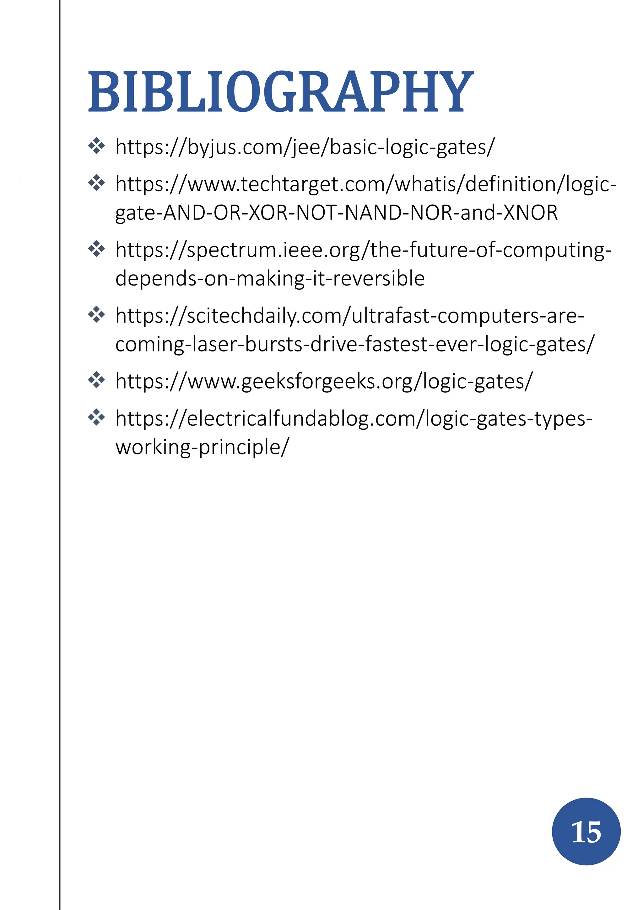 BIBLIOGRAPHY
 https://byjus.com/jee/basic-logic-gates/
 https://www.techtarget.com/whatis/definition/logic-
gate-AND-OR-XOR-NOT-NAND-NOR-and-XNOR
 https://spectrum.ieee.org/the-future-of-computing-
depends-on-making-it-reversible
 https://scitechdaily.com/ultrafast-computers-are-
coming-laser-bursts-drive-fastest-ever-logic-gates/
 https://www.geeksforgeeks.org/logic-gates/
 https://electricalfundablog.com/logic-gates-types-
working-principle/
15
 