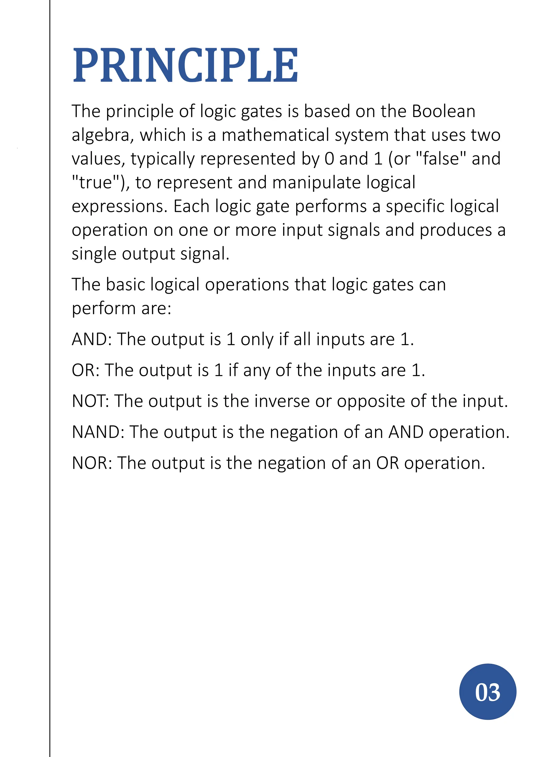 PRINCIPLE
The principle of logic gates is based on the Boolean
algebra, which is a mathematical system that uses two
values, typically represented by 0 and 1 (or "false" and
"true"), to represent and manipulate logical
expressions. Each logic gate performs a specific logical
operation on one or more input signals and produces a
single output signal.
The basic logical operations that logic gates can
perform are:
AND: The output is 1 only if all inputs are 1.
OR: The output is 1 if any of the inputs are 1.
NOT: The output is the inverse or opposite of the input.
NAND: The output is the negation of an AND operation.
NOR: The output is the negation of an OR operation.
03
 