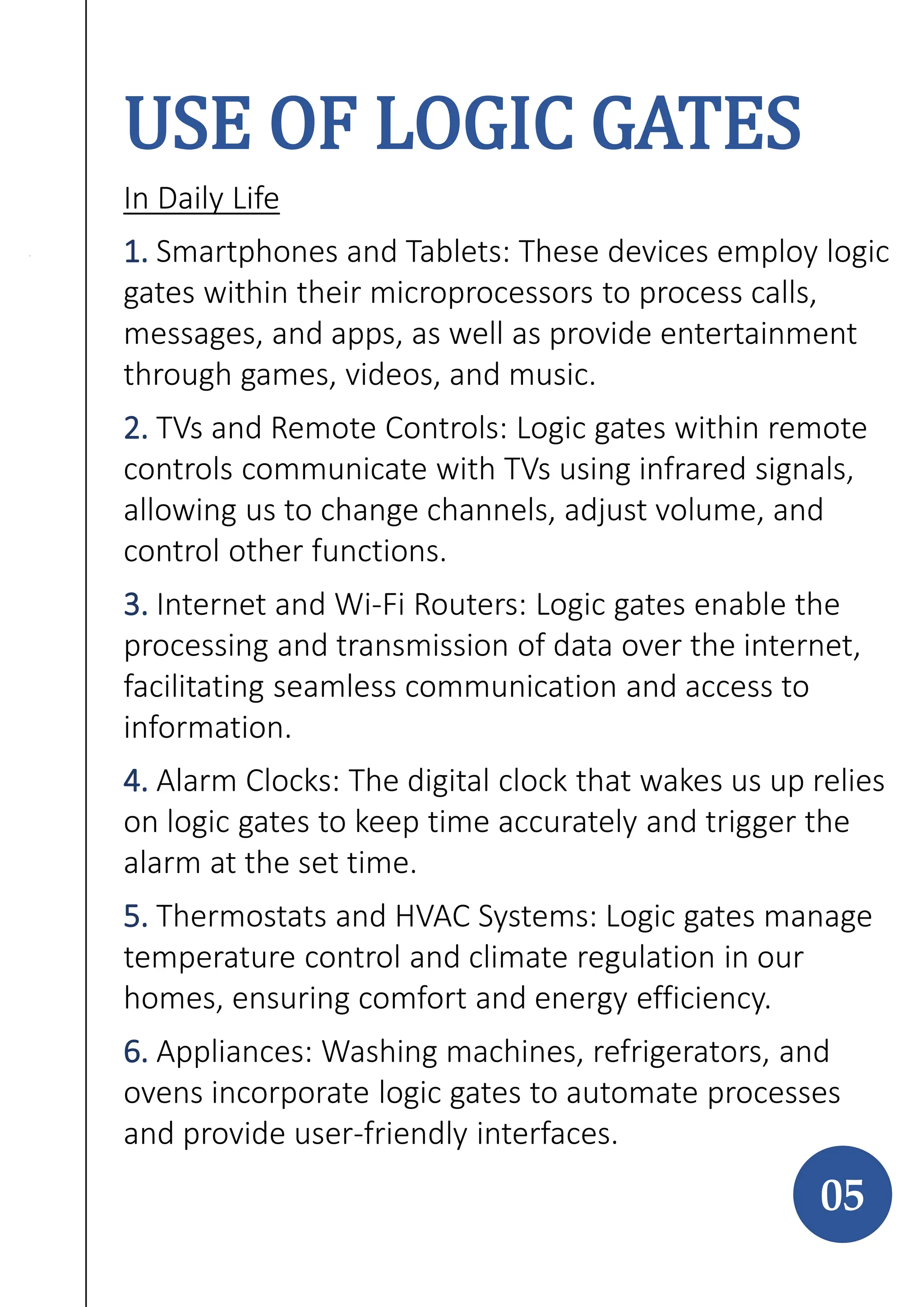 USE OF LOGIC GATES
In Daily Life
1. Smartphones and Tablets: These devices employ logic
gates within their microprocessors to process calls,
messages, and apps, as well as provide entertainment
through games, videos, and music.
2. TVs and Remote Controls: Logic gates within remote
controls communicate with TVs using infrared signals,
allowing us to change channels, adjust volume, and
control other functions.
3. Internet and Wi-Fi Routers: Logic gates enable the
processing and transmission of data over the internet,
facilitating seamless communication and access to
information.
4. Alarm Clocks: The digital clock that wakes us up relies
on logic gates to keep time accurately and trigger the
alarm at the set time.
5. Thermostats and HVAC Systems: Logic gates manage
temperature control and climate regulation in our
homes, ensuring comfort and energy efficiency.
6. Appliances: Washing machines, refrigerators, and
ovens incorporate logic gates to automate processes
and provide user-friendly interfaces.
05
 
