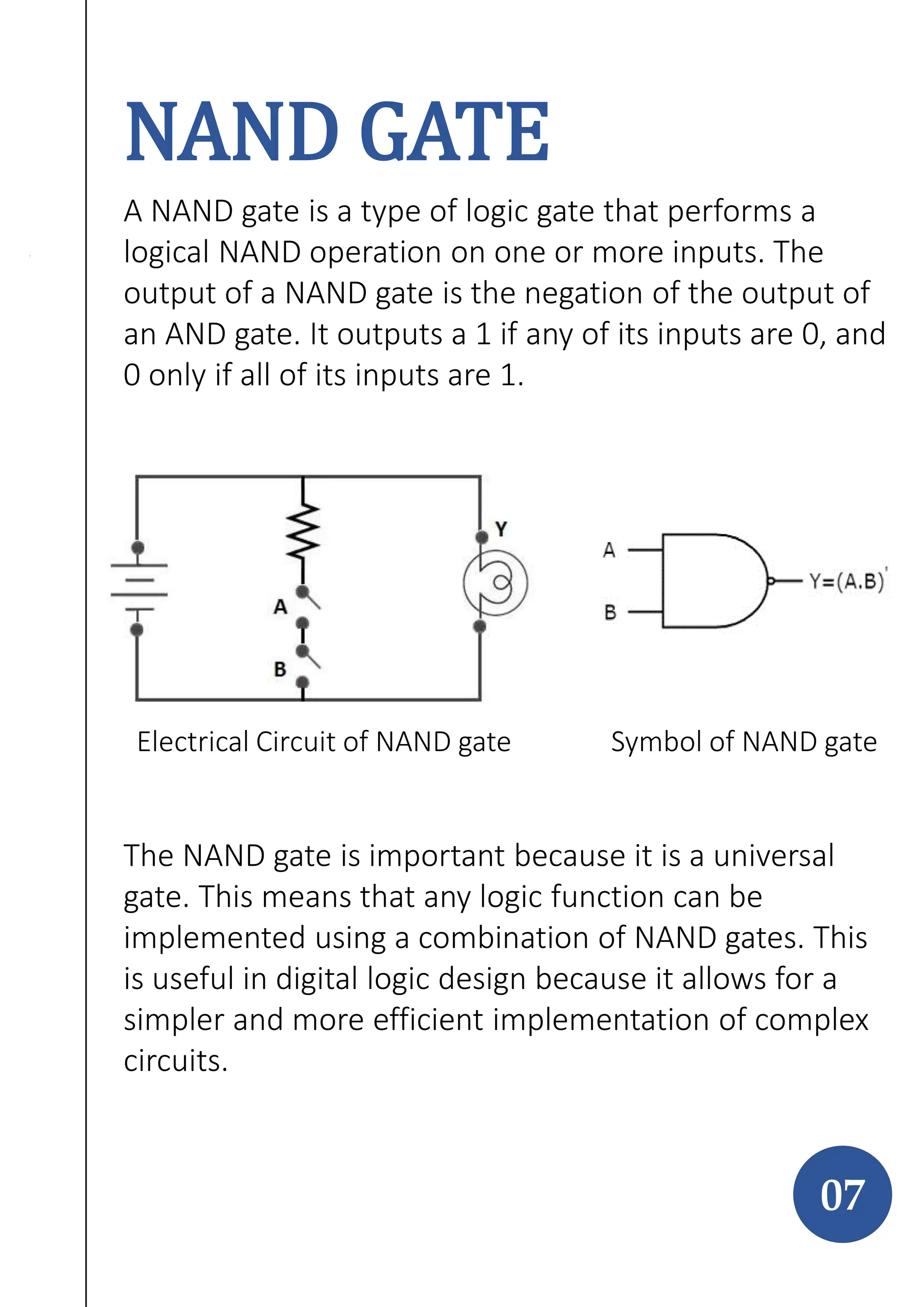 NAND GATE
A NAND gate is a type of logic gate that performs a
logical NAND operation on one or more inputs. The
output of a NAND gate is the negation of the output of
an AND gate. It outputs a 1 if any of its inputs are 0, and
0 only if all of its inputs are 1.
The NAND gate is important because it is a universal
gate. This means that any logic function can be
implemented using a combination of NAND gates. This
is useful in digital logic design because it allows for a
simpler and more efficient implementation of complex
circuits.
07
Electrical Circuit of NAND gate Symbol of NAND gate
 