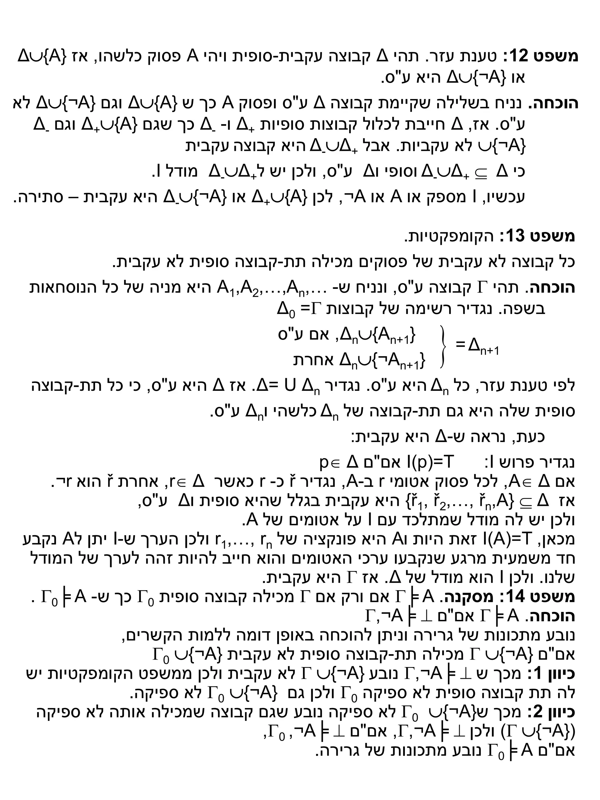‫משפט 21: טענת עזר. תהי ‪ Δ‬קבוצה עקבית-סופית ויהי ‪ A‬פסוק כלשהו, אז }‪Δ{A‬‬
                                                  ‫או }‪ Δ{¬A‬היא ע"ס.‬
‫הוכחה. נניח בשלילה שקיימת קבוצה ‪ Δ‬ע"ס ופסוק ‪ A‬כך ש }‪ Δ{A‬וגם }‪ Δ{¬A‬לא‬
   ‫ע"ס. אז, ‪ Δ‬חייבת לכלול קבוצות סופיות +‪ Δ‬ו- -‪ Δ‬כך שגם }‪ Δ+{A‬וגם -‪Δ‬‬
                       ‫}‪ {¬A‬לא עקביות. אבל +‪ Δ-Δ‬היא קבוצה עקבית‬
                  ‫כי ‪ Δ-Δ+  Δ‬וסופי ו‪ Δ‬ע"ס, ולכן יש ל+‪ Δ-Δ‬מודל ‪.I‬‬
‫עכשיו, ‪ I‬מספק או ‪ A‬או ‪ ,¬A‬לכן }‪ Δ+{A‬או }‪ Δ-{¬A‬היא עקבית – סתירה.‬

                                                      ‫משפט 31: הקומפקטיות.‬
              ‫כל קבוצה לא עקבית של פסוקים מכילה תת-קבוצה סופית לא עקבית.‬
  ‫הוכחה. תהי ‪ ‬קבוצה ע"ס, ונניח ש- …,‪ A1,A2,…,An‬היא מניה של כל הנוסחאות‬
                                     ‫בשפה. נגדיר רשימה של קבוצות ‪Δ0 =‬‬
                                     ‫}1+‪ ,Δn{An‬אם ע"ס‬
                                       ‫}1+‪ Δn{¬An‬אחרת‬    ‫‪‬‬  ‫1+‪= Δn‬‬

  ‫לפי טענת עזר, כל ‪ Δn‬היא ע"ס. נגדיר ‪ .Δ= U Δn‬אז ‪ Δ‬היא ע"ס, כי כל תת-קבוצה‬
                           ‫סופית שלה היא גם תת-קבוצה של ‪ Δn‬כלשהי ו‪ Δn‬ע"ס.‬
                                               ‫כעת, נראה ש-‪ Δ‬היא עקבית:‬
                                           ‫‪ I(p)=T‬אם"ם ‪p Δ‬‬      ‫נגדיר פרוש ‪:I‬‬
     ‫אם ‪ ,A Δ‬לכל פסוק אטומי ‪ r‬ב-‪ ,A‬נגדיר ‪ ř‬כ- ‪ r‬כאשר ‪ ,r Δ‬אחרת ‪ ř‬הוא ‪.¬r‬‬
                  ‫אז ‪ {ř1, ř2,…, řn,A}  Δ‬היא עקבית בגלל שהיא סופית ו‪ Δ‬ע"ס,‬
                               ‫ולכן יש לה מודל שמתלכד עם ‪ I‬על אטומים של ‪.A‬‬
 ‫מכאן, ‪ I(A)=T‬זאת היות ו‪ A‬היא פונקציה של ‪ r1,…, rn‬ולכן הערך ש-‪ I‬יתן ל‪ A‬נקבע‬
  ‫חד משמעית מרגע שנקבעו ערכי האטומים והוא חייב להיות זהה לערך של המודל‬
                                  ‫שלנו. ולכן ‪ I‬הוא מודל של ‪ .Δ‬אז ‪ ‬היא עקבית.‬
  ‫משפט 41: מסקנה. ‪ ╞ A‬אם ורק אם ‪ ‬מכילה קבוצה סופית 0‪ ‬כך ש- ‪. 0╞ A‬‬
                                                 ‫הוכחה. ‪ ╞ A‬אם"ם ‪,¬A╞ ‬‬
               ‫נובע מתכונות של גרירה וניתן להוכחה באופן דומה ללמות הקשרים,‬
                    ‫אם"ם }‪  {¬A‬מכילה תת-קבוצה סופית לא עקבית }‪0 {¬A‬‬
 ‫כיוון 1: מכך ש ‪ ,¬A╞ ‬נובע }‪  {¬A‬לא עקבית ולכן ממשפט הקומפקטיות יש‬
                ‫לה תת קבוצה סופית לא ספיקה 0‪ ‬ולכן גם }‪ 0 {¬A‬לא ספיקה.‬
   ‫כיוון 2: מכך ש}‪ 0 {¬A‬לא ספיקה נובע שגם קבוצה שמכילה אותה לא ספיקה‬
                                  ‫(}‪ ) {¬A‬ולכן ‪ ,,¬A╞ ‬אם"ם ‪,0 ,¬A╞ ‬‬
                                          ‫אם"ם ‪ 0╞ A‬נובע מתכונות של גרירה.‬
 