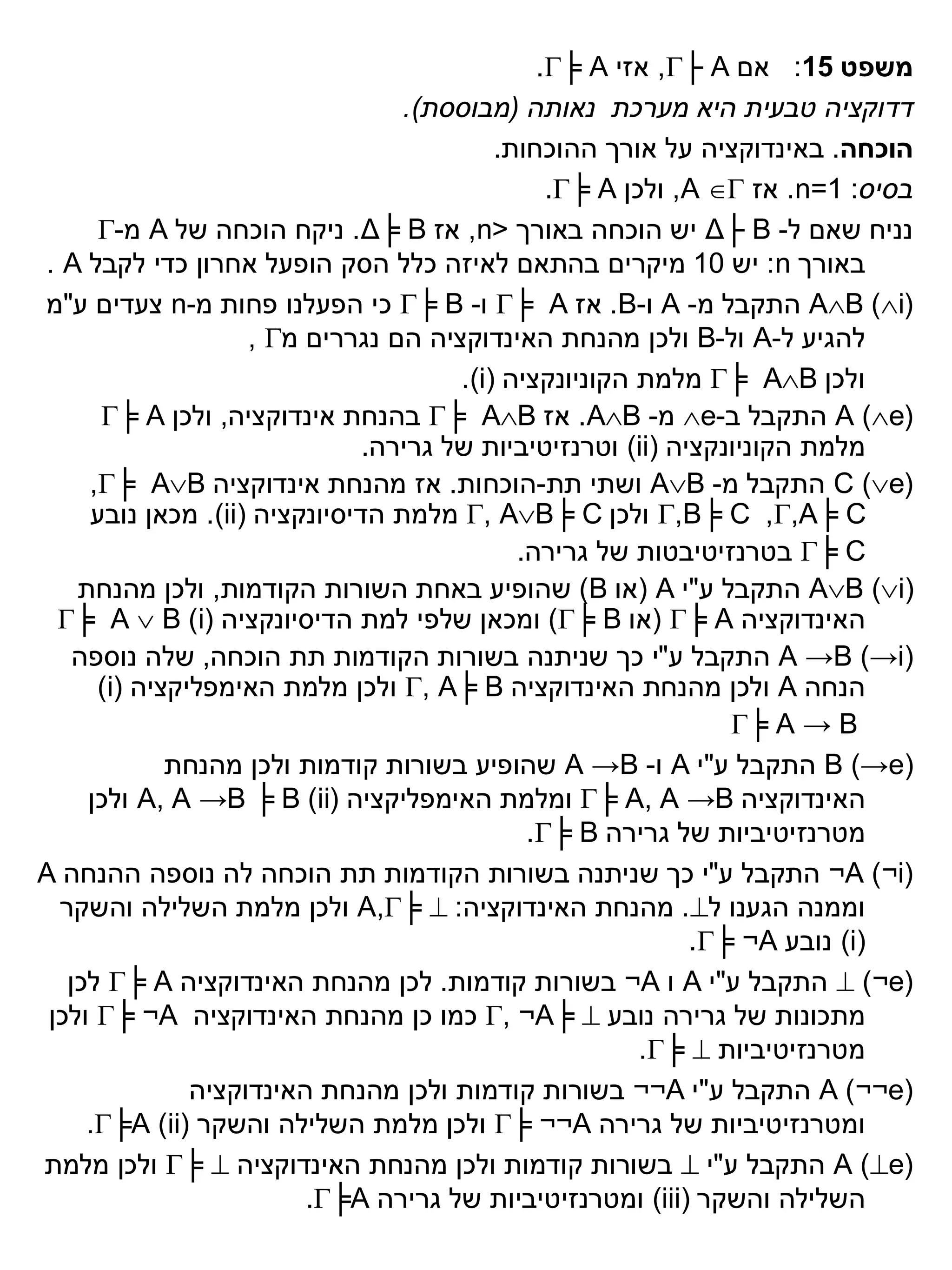 ‫משפט 51: אם ‪ ,├ A‬אזי ‪.╞ A‬‬
                                  ‫דדוקציה טבעית היא מערכת נאותה (מבוססת).‬
                                           ‫הוכחה. באינדוקציה על אורך ההוכחות.‬
                                                ‫בסיס: 1=‪ .n‬אז ‪ ,A ‬ולכן ‪.╞ A‬‬
      ‫נניח שאם ל- ‪ Δ├ B‬יש הוכחה באורך <‪ ,n‬אז ‪ .Δ╞ B‬ניקח הוכחה של ‪ A‬מ-‪‬‬
‫באורך ‪ :n‬יש 01 מיקרים בהתאם לאיזה כלל הסק הופעל אחרון כדי לקבל ‪. A‬‬
‫(‪ AB )i‬התקבל מ- ‪ A‬ו-‪ .B‬אז ‪ ╞ A‬ו- ‪ ╞ B‬כי הפעלנו פחות מ-‪ n‬צעדים ע"מ‬
                    ‫להגיע ל-‪ A‬ול-‪ B‬ולכן מהנחת האינדוקציה הם נגררים מ‪, ‬‬
                                       ‫ולכן ‪ ╞ AB‬מלמת הקוניונקציה )‪.(i‬‬
      ‫(‪ A )e‬התקבל ב-‪ e‬מ- ‪ .AB‬אז ‪ ╞ AB‬בהנחת אינדוקציה, ולכן ‪╞ A‬‬
                               ‫מלמת הקוניונקציה )‪ (ii‬וטרנזיטיביות של גרירה.‬
     ‫(‪ C )e‬התקבל מ- ‪ AB‬ושתי תת-הוכחות. אז מהנחת אינדוקציה ‪,╞ AB‬‬
     ‫‪ ,B╞ C ,,A╞ C‬ולכן ‪ , AB╞ C‬מלמת הדיסיונקציה )‪ .(ii‬מכאן נובע‬
                                             ‫‪ ╞ C‬בטרנזיטיבטות של גרירה.‬
    ‫)‪ AB (i‬התקבל ע"י ‪( A‬או ‪ )B‬שהופיע באחת השורות הקודמות, ולכן מהנחת‬
  ‫האינדוקציה ‪( ╞ A‬או ‪ )╞ B‬ומכאן שלפי למת הדיסיונקציה (‪╞ A  B )i‬‬
    ‫)‪ A →B (→i‬התקבל ע"י כך שניתנה בשורות הקודמות תת הוכחה, שלה נוספה‬
      ‫הנחה ‪ A‬ולכן מהנחת האינדוקציה ‪ , A╞ B‬ולכן מלמת האימפליקציה (‪)i‬‬
                                                                ‫‪╞ A → B‬‬
             ‫(‪ B (→e‬התקבל ע"י ‪ A‬ו- ‪ A →B‬שהופיע בשורות קודמות ולכן מהנחת‬
     ‫האינדוקציה ‪ ╞ A, A →B‬ומלמת האימפליקציה (‪ A, A →B ╞ B )ii‬ולכן‬
                                              ‫מטרנזיטיביות של גרירה ‪.╞ B‬‬
‫(‪ ¬A )¬i‬התקבל ע"י כך שניתנה בשורות הקודמות תת הוכחה לה נוספה ההנחה ‪A‬‬
  ‫וממנה הגענו ל‪ .‬מהנחת האינדוקציה: ‪ A,╞ ‬ולכן מלמת השלילה והשקר‬
                                                             ‫)‪ (i‬נובע ‪.╞ ¬A‬‬
   ‫(‪  )¬e‬התקבל ע"י ‪ A‬ו ‪ ¬A‬בשורות קודמות. לכן מהנחת האינדוקציה ‪ ╞ A‬לכן‬
 ‫מתכונות של גרירה נובע ‪ , ¬A╞ ‬כמו כן מהנחת האינדוקציה ‪ ╞ ¬A‬ולכן‬
                                                        ‫מטרנזיטיביות ‪.╞ ‬‬
               ‫(‪ A )¬¬e‬התקבל ע"י ‪ ¬¬A‬בשורות קודמות ולכן מהנחת האינדוקציה‬
     ‫ומטרנזיטיביות של גרירה ‪ ╞ ¬¬A‬ולכן מלמת השלילה והשקר (‪.╞A )ii‬‬
‫(‪ A )e‬התקבל ע"י ‪ ‬בשורות קודמות ולכן מהנחת האינדוקציה ‪ ╞ ‬ולכן מלמת‬
                         ‫השלילה והשקר )‪ (iii‬ומטרנזיטיביות של גרירה ‪.╞A‬‬
 
