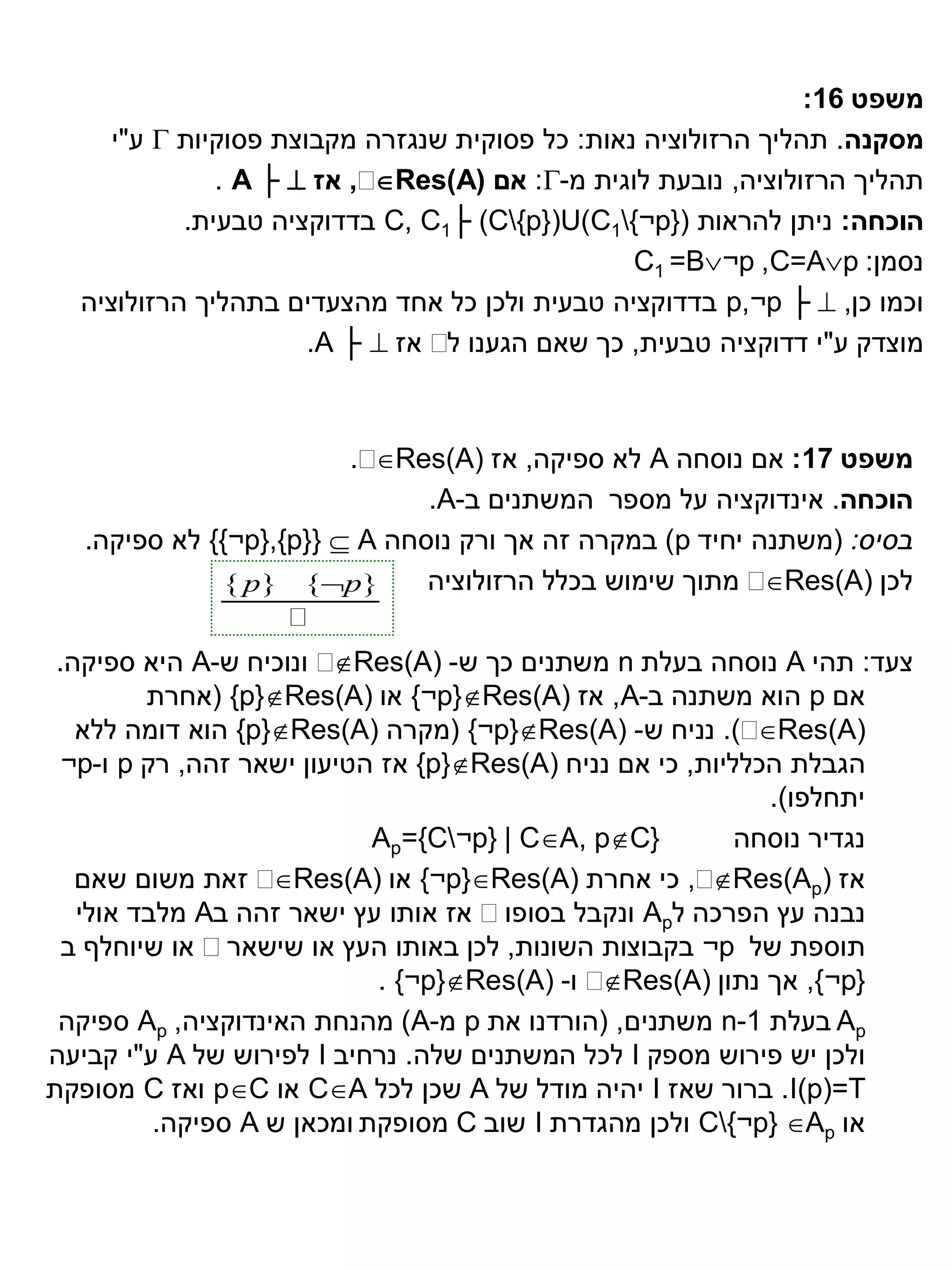 ‫משפט 61:‬
     ‫מסקנה. תהליך הרזולוציה נאות: כל פסוקית שנגזרה מקבוצת פסוקיות ‪ ‬ע"י‬
              ‫‪ ,‬אז ‪. A ├ ‬‬‫תהליך הרזולוציה, נובעת לוגית מ-‪ :‬אם )‪Res(A‬‬
           ‫הוכחה: ניתן להראות (}‪ C, C1├ (C{p})U(C1{¬p‬בדדוקציה טבעית.‬
                                                ‫נסמן: ‪C1 =B¬p ,C=Ap‬‬
  ‫וכמו כן, ‪ p,¬p ├ ‬בדדוקציה טבעית ולכן כל אחד מהצעדים בתהליך הרזולוציה‬
                      ‫מוצדק ע"י דדוקציה טבעית, כך שאם הגענו ‪ ‬אז ‪.A ├ ‬‬
                                 ‫ל‬



                         ‫‪.‬‬‫משפט 71: אם נוסחה ‪ A‬לא ספיקה, אז )‪Res(A‬‬
                               ‫הוכחה. אינדוקציה על מספר המשתנים ב-‪.A‬‬
   ‫בסיס: (משתנה יחיד ‪ )p‬במקרה זה אך ורק נוסחה ‪ {{¬p},{p}}  A‬לא ספיקה.‬
              ‫}‪{ p} {p‬‬        ‫‪ ‬מתוך שימוש בכלל הרזולוציה‬ ‫לכן )‪Res(A‬‬
                   ‫‪‬‬
 ‫‪ ‬ונוכיח ש-‪ A‬היא ספיקה.‬ ‫צעד: תהי ‪ A‬נוסחה בעלת ‪ n‬משתנים כך ש- )‪Res(A‬‬
         ‫אם ‪ p‬הוא משתנה ב-‪ ,A‬אז )‪ {¬p}Res(A‬או )‪( {p}Res(A‬אחרת‬
   ‫‪ .)‬נניח ש- )‪( {¬p}Res(A‬מקרה )‪ {p}Res(A‬הוא דומה ללא‬    ‫)‪Res(A‬‬
  ‫הגבלת הכלליות, כי אם נניח )‪ {p}Res(A‬אז הטיעון ישאר זהה, רק ‪ p‬ו-‪¬p‬‬
                                                             ‫יתחלפו).‬
                            ‫}‪Ap={C¬p} | CA, pC‬‬          ‫נגדיר נוסחה‬
   ‫‪ ‬זאת משום שאם‬  ‫‪ ,‬כי אחרת )‪ {¬p}Res(A‬או )‪Res(A‬‬    ‫אז )‪Res(Ap‬‬
   ‫נבנה עץ הפרכה ל‪ Ap‬ונקבל בסופו‪ ‬אז אותו עץ ישאר זהה ב‪ A‬מלבד אולי‬
  ‫תוספת של ‪ ¬p‬בקבוצות השונות, לכן באותו העץ או שישאר‪ ‬או שיוחלף ב‬
                             ‫‪ ‬ו- )‪. {¬p}Res(A‬‬‫}‪ ,{¬p‬אך נתון )‪Res(A‬‬
 ‫‪ Ap‬בעלת 1-‪ n‬משתנים, (הורדנו את ‪ p‬מ-‪ )A‬מהנחת האינדוקציה, ‪ Ap‬ספיקה‬
‫ולכן יש פירוש מספק ‪ I‬לכל המשתנים שלה. נרחיב ‪ I‬לפירוש של ‪ A‬ע"י קביעה‬
‫‪ .I(p)=T‬ברור שאז ‪ I‬יהיה מודל של ‪ A‬שכן לכל ‪ CA‬או ‪ pC‬ואז ‪ C‬מסופקת‬
          ‫או ‪ C{¬p} Ap‬ולכן מהגדרת ‪ I‬שוב ‪ C‬מסופקת ומכאן ש ‪ A‬ספיקה.‬
 
