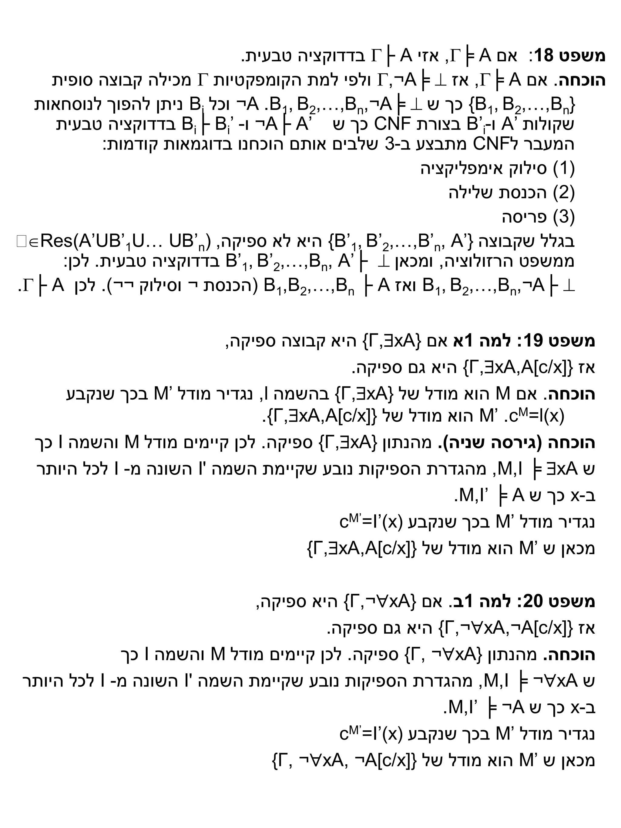 ‫משפט 81: אם ‪ ,╞ A‬אזי ‪ ├ A‬בדדוקציה טבעית.‬
    ‫הוכחה. אם ‪ ,╞ A‬אז ‪ ,¬A╞ ‬ולפי למת הקומפקטיות ‪ ‬מכילה קבוצה סופית‬
  ‫}‪ {B1, B2,…,Bn‬כך ש ‪ ¬A .B1, B2,…,Bn,¬A╞ ‬וכל ‪ Bi‬ניתן להפוך לנוסחאות‬
     ‫שקולות ’‪ A‬ו-‪ B’i‬בצורת ‪ CNF‬כך ש ’‪ ¬A├ A‬ו- ’‪ Bi├ Bi‬בדדוקציה טבעית‬
            ‫המעבר ל‪ CNF‬מתבצע ב-3 שלבים אותם הוכחנו בדוגמאות קודמות:‬
                                                    ‫(1) סילוק אימפליקציה‬
                                                        ‫(2) הכנסת שלילה‬
                                                               ‫(3) פריסה‬
‫‪‬‬‫בגלל שקבוצה }’‪ {B’1, B’2,…,B’n, A‬היא לא ספיקה, )‪Res)A’UB’1U… UB’n‬‬
      ‫ממשפט הרזולוציה, ומכאן ‪ B’1, B’2,…,Bn, A’├ ‬בדדוקציה טבעית. לכן:‬
‫‪ B1, B2,…,Bn,¬A├ ‬ואז ‪( B1,B2,…,Bn ├ A‬הכנסת ¬ וסילוק ¬¬). לכן ‪.├ A‬‬


                           ‫משפט 91: למה 1א אם }‪ {Γ,xA‬היא קבוצה ספיקה,‬
                                           ‫אז }]‪ {Γ,xA,A[c/x‬היא גם ספיקה.‬
       ‫הוכחה. אם ‪ M‬הוא מודל של }‪ {Γ,xA‬בהשמה ‪ ,l‬נגדיר מודל ’‪ M‬בכך שנקבע‬
                                ‫)‪ M’ .cM=l(x‬הוא מודל של }]‪.{Γ,xA,A[c/x‬‬
  ‫הוכחה (גירסה שניה). מהנתון }‪ {Γ,xA‬ספיקה. לכן קיימים מודל ‪ M‬והשמה ‪ I‬כך‬
  ‫ש ‪ ,M,I ╞ xA‬מהגדרת הספיקות נובע שקיימת השמה '‪ I‬השונה מ- ‪ I‬לכל היותר‬
                                                         ‫ב-‪ x‬כך ש ‪.M,I’ ╞ A‬‬
                                          ‫נגדיר מודל ’‪ M‬בכך שנקבע (‪cM’=I’)x‬‬
                                      ‫מכאן ש ’‪ M‬הוא מודל של }]‪{Γ,xA,A[c/x‬‬

                              ‫משפט 02: למה 1ב. אם }‪ {Γ,¬xA‬היא ספיקה,‬
                                       ‫אז }]‪ {Γ,¬xA,¬A[c/x‬היא גם ספיקה.‬
             ‫הוכחה. מהנתון }‪ {Γ, ¬xA‬ספיקה. לכן קיימים מודל ‪ M‬והשמה ‪ I‬כך‬
‫ש ‪ ,M,I ╞ ¬xA‬מהגדרת הספיקות נובע שקיימת השמה '‪ I‬השונה מ- ‪ I‬לכל היותר‬
                                                       ‫ב-‪ x‬כך ש ‪.M,I’ ╞ ¬A‬‬
                                         ‫נגדיר מודל ’‪ M‬בכך שנקבע (‪cM’=I’)x‬‬
                                ‫מכאן ש ’‪ M‬הוא מודל של }]‪{Γ, ¬xA, ¬A[c/x‬‬
 