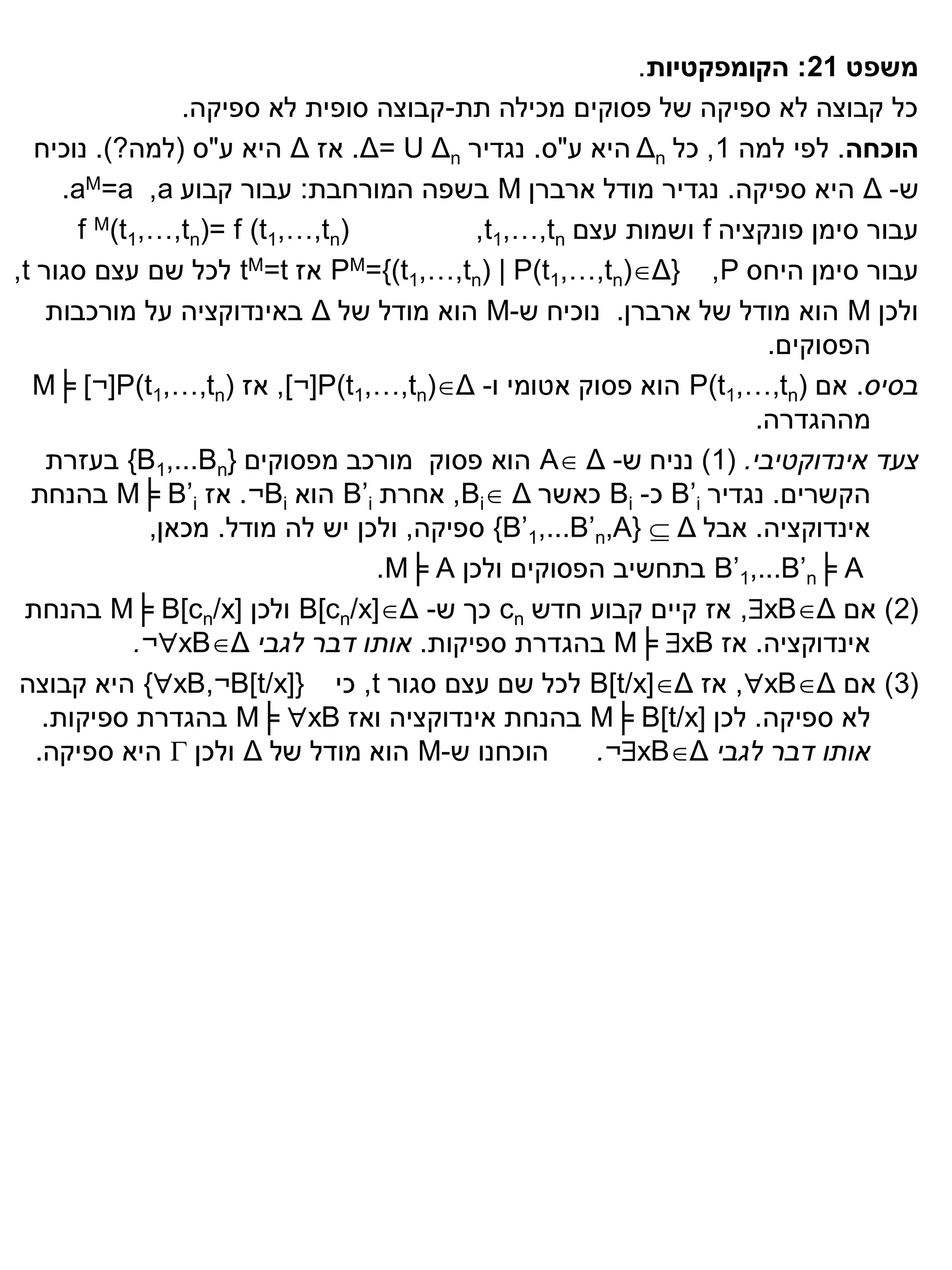 ‫משפט 12: הקומפקטיות.‬
                  ‫כל קבוצה לא ספיקה של פסוקים מכילה תת-קבוצה סופית לא ספיקה.‬
  ‫הוכחה. לפי למה 1, כל ‪ Δn‬היא ע"ס. נגדיר ‪ .Δ= U Δn‬אז ‪ Δ‬היא ע"ס (למה?). נוכיח‬
      ‫ש- ‪ Δ‬היא ספיקה. נגדיר מודל ארברן ‪ M‬בשפה המורחבת: עבור קבוע ‪.aM=a ,a‬‬
        ‫)‪f M(t1,…,tn)= f (t1,…,tn‬‬          ‫עבור סימן פונקציה ‪ f‬ושמות עצם ‪,t1,…,tn‬‬
‫עבור סימן היחס ‪ PM={(t1,…,tn) | P(t1,…,tn)Δ} ,P‬אז ‪ tM=t‬לכל שם עצם סגור ‪,t‬‬
    ‫ולכן ‪ M‬הוא מודל של ארברן. נוכיח ש-‪ M‬הוא מודל של ‪ Δ‬באינדוקציה על מורכבות‬
                                                                     ‫הפסוקים.‬
  ‫בסיס. אם )‪ P(t1,…,tn‬הוא פסוק אטומי ו- ‪ ,]¬[P(t1,…,tn)Δ‬אז )‪M╞ ]¬[P(t1,…,tn‬‬
                                                                    ‫מההגדרה.‬
    ‫צעד אינדוקטיבי. (1) נניח ש- ‪ A Δ‬הוא פסוק מורכב מפסוקים }‪ {B1,...Bn‬בעזרת‬
  ‫הקשרים. נגדיר ‪ B’i‬כ- ‪ Bi‬כאשר ‪ ,Bi Δ‬אחרת ‪ B’i‬הוא ‪ .¬Bi‬אז ‪ M╞ B’i‬בהנחת‬
               ‫אינדוקציה. אבל ‪ {B’1,...B’n,A}  Δ‬ספיקה, ולכן יש לה מודל. מכאן,‬
                                   ‫‪ B’1,...B’n╞ A‬בתחשיב הפסוקים ולכן ‪.M╞ A‬‬
 ‫(2) אם ‪ ,xBΔ‬אז קיים קבוע חדש ‪ cn‬כך ש- ‪ B[cn/x]Δ‬ולכן ]‪ M╞ B[cn/x‬בהנחת‬
              ‫אינדוקציה. אז ‪ M╞ xB‬בהגדרת ספיקות. אותו דבר לגבי ‪.¬xBΔ‬‬
 ‫(3) אם ‪ ,xBΔ‬אז ‪ B[t/x]Δ‬לכל שם עצם סגור ‪ ,t‬כי }]‪ {xB,¬B[t/x‬היא קבוצה‬
    ‫לא ספיקה. לכן ]‪ M╞ B[t/x‬בהנחת אינדוקציה ואז ‪ M╞ xB‬בהגדרת ספיקות.‬
   ‫הוכחנו ש-‪ M‬הוא מודל של ‪ Δ‬ולכן ‪ ‬היא ספיקה.‬          ‫אותו דבר לגבי ‪.¬xBΔ‬‬
 