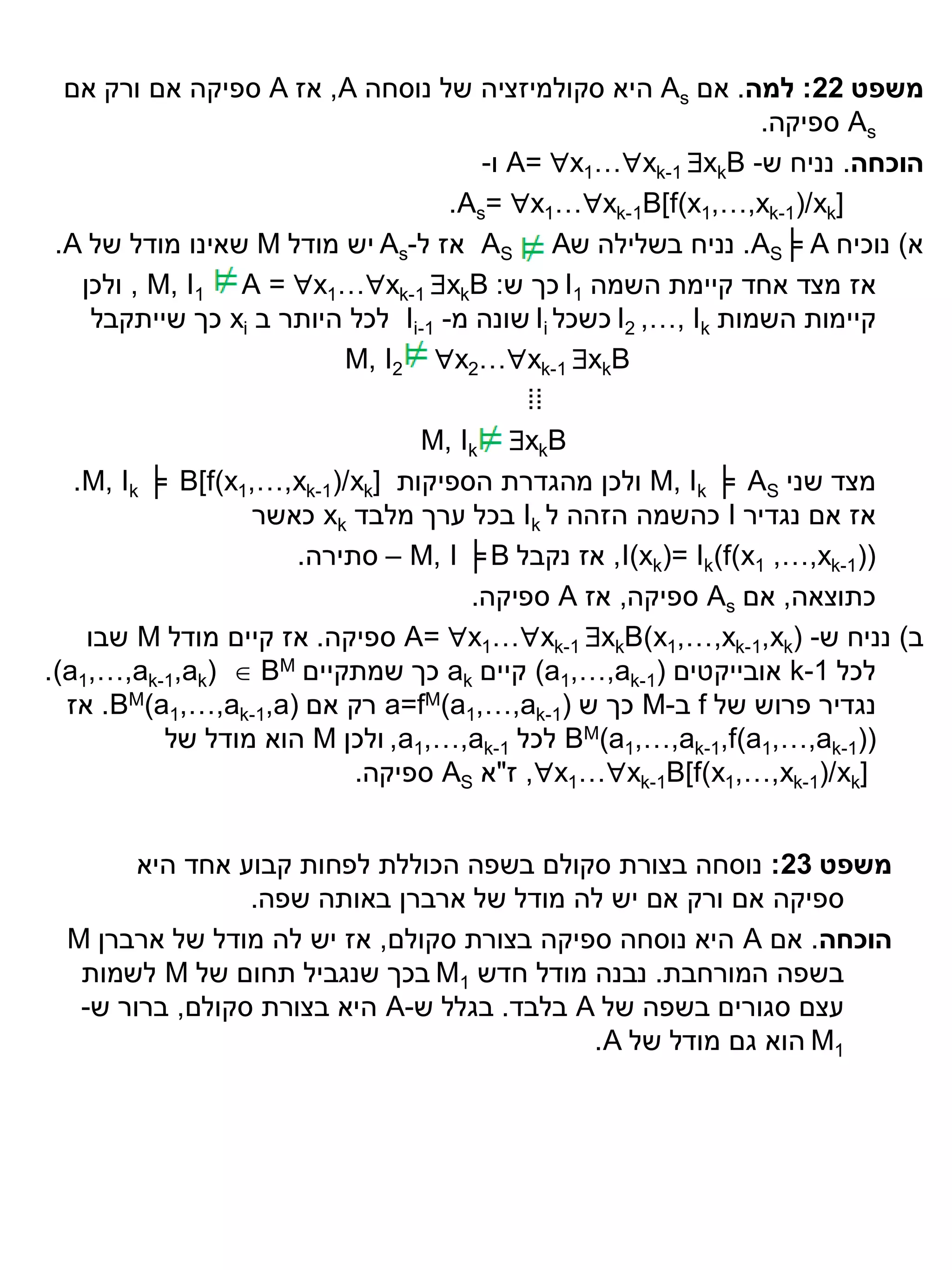 ‫משפט 22: למה. אם ‪ As‬היא סקולמיזציה של נוסחה ‪ ,A‬אז ‪ A‬ספיקה אם ורק אם‬
                                                                  ‫‪ As‬ספיקה.‬
                                         ‫הוכחה. נניח ש- ‪ A= x1…xk-1 xkB‬ו-‬
                                      ‫]‪.As= x1…xk-1B[f(x1,…,xk-1)/xk‬‬
 ‫א) נוכיח ‪ .AS╞ A‬נניח בשלילה ש‪ AS A‬אז ל-‪ As‬יש מודל ‪ M‬שאינו מודל של ‪.A‬‬
    ‫אז מצד אחד קיימת השמה 1‪ I‬כך ש: ‪ , M, I1 A = x1…xk-1 xkB‬ולכן‬
      ‫קיימות השמות ‪ I2 ,…, Ik‬כשכל ‪ Ii‬שונה מ- 1-‪ Ii‬לכל היותר ב ‪ xi‬כך שייתקבל‬
                           ‫‪M, I2 x2…xk-1 xkB‬‬
                                             ‫⁞⁞‬
                                  ‫‪M, Ik xkB‬‬
   ‫מצד שני ‪ M, Ik ╞ AS‬ולכן מהגדרת הספיקות ]‪.M, Ik ╞ B[f(x1,…,xk-1)/xk‬‬
                    ‫אז אם נגדיר ‪ I‬כהשמה הזהה ל ‪ Ik‬בכל ערך מלבד ‪ xk‬כאשר‬
                       ‫))1-‪ ,I(xk)= Ik(f(x1 ,…,xk‬אז נקבל ‪ – M, I ╞ B‬סתירה.‬
                                        ‫כתוצאה, אם ‪ As‬ספיקה, אז ‪ A‬ספיקה.‬
     ‫ב) נניח ש- )‪ A= x1…xk-1 xkB(x1,…,xk-1,xk‬ספיקה. אז קיים מודל ‪ M‬שבו‬
‫לכל 1-‪ k‬אובייקטים )1-‪ (a1,…,ak‬קיים ‪ ak‬כך שמתקיים ‪.(a1,…,ak-1,ak)  BM‬‬
  ‫נגדיר פרוש של ‪ f‬ב-‪ M‬כך ש )1-‪ a=fM(a1,…,ak‬רק אם )‪ .BM(a1,…,ak-1,a‬אז‬
            ‫))1-‪ BM(a1,…,ak-1,f(a1,…,ak‬לכל 1-‪ ,a1,…,ak‬ולכן ‪ M‬הוא מודל של‬
                            ‫]‪ ,x1…xk-1B[f(x1,…,xk-1)/xk‬ז"א ‪ AS‬ספיקה.‬


       ‫משפט 32: נוסחה בצורת סקולם בשפה הכוללת לפחות קבוע אחד היא‬
                ‫ספיקה אם ורק אם יש לה מודל של ארברן באותה שפה.‬
 ‫הוכחה. אם ‪ A‬היא נוסחה ספיקה בצורת סקולם, אז יש לה מודל של ארברן ‪M‬‬
  ‫בשפה המורחבת. נבנה מודל חדש 1‪ M‬בכך שנגביל תחום של ‪ M‬לשמות‬
  ‫עצם סגורים בשפה של ‪ A‬בלבד. בגלל ש-‪ A‬היא בצורת סקולם, ברור ש-‬
                                           ‫1‪ M‬הוא גם מודל של ‪.A‬‬
 
