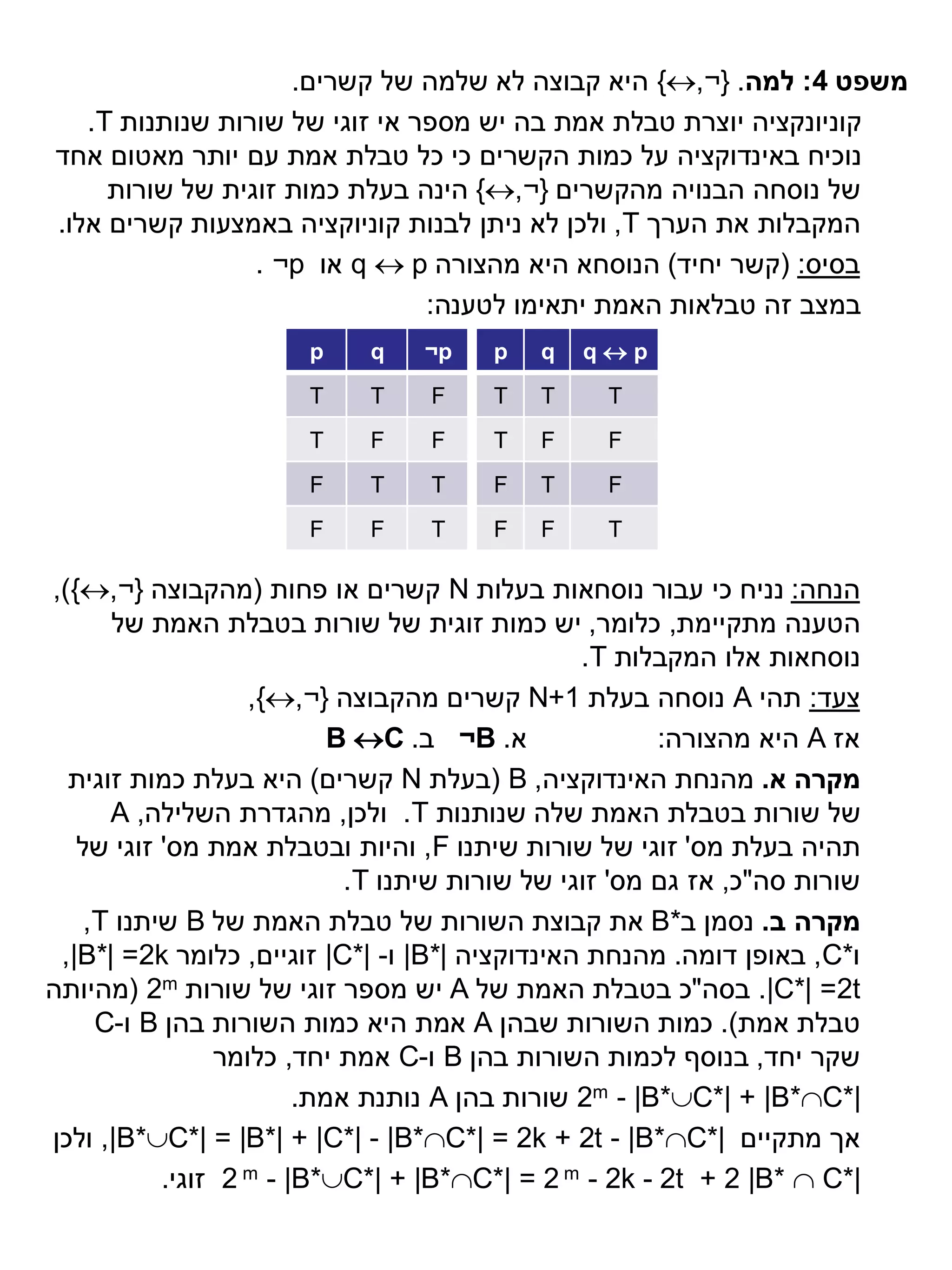 ‫משפט 4: למה. }¬,‪ {‬היא קבוצה לא שלמה של קשרים.‬
   ‫קוניונקציה יוצרת טבלת אמת בה יש מספר אי זוגי של שורות שנותנות ‪.T‬‬
‫נוכיח באינדוקציה על כמות הקשרים כי כל טבלת אמת עם יותר מאטום אחד‬
     ‫של נוסחה הבנויה מהקשרים }¬,‪ {‬הינה בעלת כמות זוגית של שורות‬
‫המקבלות את הערך ‪ ,T‬ולכן לא ניתן לבנות קוניוקציה באמצעות קשרים אלו.‬
                 ‫בסיס: (קשר יחיד) הנוסחא היא מהצורה ‪ q  p‬או ‪. ¬p‬‬
                                ‫במצב זה טבלאות האמת יתאימו לטענה:‬
                       ‫‪p‬‬    ‫‪q‬‬    ‫‪¬p‬‬    ‫‪p‬‬   ‫‪q‬‬   ‫‪qp‬‬
                       ‫‪T‬‬    ‫‪T‬‬     ‫‪F‬‬    ‫‪T‬‬   ‫‪T‬‬     ‫‪T‬‬
                       ‫‪T‬‬    ‫‪F‬‬     ‫‪F‬‬    ‫‪T‬‬   ‫‪F‬‬     ‫‪F‬‬
                       ‫‪F‬‬    ‫‪T‬‬     ‫‪T‬‬    ‫‪F‬‬   ‫‪T‬‬     ‫‪F‬‬
                       ‫‪F‬‬    ‫‪F‬‬     ‫‪T‬‬    ‫‪F‬‬   ‫‪F‬‬     ‫‪T‬‬

‫הנחה: נניח כי עבור נוסחאות בעלות ‪ N‬קשרים או פחות (מהקבוצה }¬,‪,){‬‬
      ‫הטענה מתקיימת, כלומר, יש כמות זוגית של שורות בטבלת האמת של‬
                                                ‫נוסחאות אלו המקבלות ‪.T‬‬
                   ‫צעד: תהי ‪ A‬נוסחה בעלת 1+‪ N‬קשרים מהקבוצה }¬,‪,{‬‬
                           ‫א. ‪ ¬B‬ב. ‪B C‬‬               ‫אז ‪ A‬היא מהצורה:‬
  ‫מקרה א. מהנחת האינדוקציה, ‪( B‬בעלת ‪ N‬קשרים) היא בעלת כמות זוגית‬
      ‫של שורות בטבלת האמת שלה שנותנות ‪ .T‬ולכן, מהגדרת השלילה, ‪A‬‬
   ‫תהיה בעלת מס' זוגי של שורות שיתנו ‪ ,F‬והיות ובטבלת אמת מס' זוגי של‬
                            ‫שורות סה"כ, אז גם מס' זוגי של שורות שיתנו ‪.T‬‬
    ‫מקרה ב. נסמן ב*‪ B‬את קבוצת השורות של טבלת האמת של ‪ B‬שיתנו ‪,T‬‬
 ‫ו*‪ ,C‬באופן דומה. מהנחת האינדוקציה |*‪ |B‬ו- |*‪ |C‬זוגיים, כלומר ‪,|B*| =2k‬‬
‫‪ .|C*| =2t‬בסה"כ בטבלת האמת של ‪ A‬יש מספר זוגי של שורות ‪( 2m‬מהיותה‬
     ‫טבלת אמת). כמות השורות שבהן ‪ A‬אמת היא כמות השורות בהן ‪ B‬ו-‪C‬‬
                ‫שקר יחד, בנוסף לכמות השורות בהן ‪ B‬ו-‪ C‬אמת יחד, כלומר‬
                        ‫|*‪ 2m - |B*C*| + |B*C‬שורות בהן ‪ A‬נותנת אמת.‬
‫אך מתקיים |*‪ ,|B*C*| = |B*| + |C*| - |B*C*| = 2k + 2t - |B*C‬ולכן‬
           ‫|*‪ 2 m - |B*C*| + |B*C*| = 2 m - 2k - 2t + 2 |B*  C‬זוגי.‬
 
