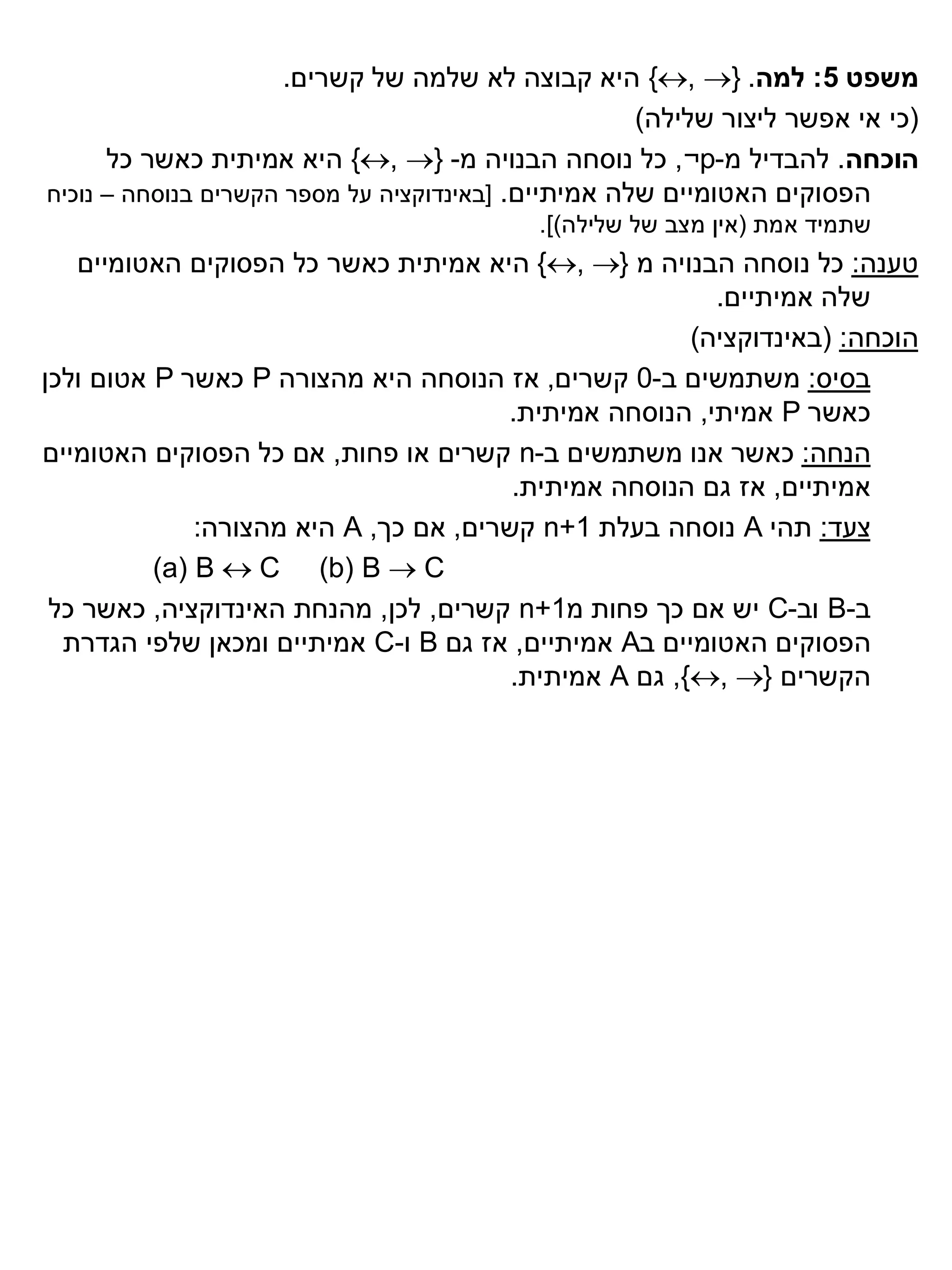 ‫משפט 5: למה. }‪ {, ‬היא קבוצה לא שלמה של קשרים.‬
                                                     ‫(כי אי אפשר ליצור שלילה)‬
      ‫הוכחה. להבדיל מ-‪ ,¬p‬כל נוסחה הבנויה מ- }‪ {, ‬היא אמיתית כאשר כל‬
‫הפסוקים האטומיים שלה אמיתיים. [באינדוקציה על מספר הקשרים בנוסחה – נוכיח‬
                                           ‫שתמיד אמת (אין מצב של שלילה)].‬
   ‫טענה: כל נוסחה הבנויה מ }‪ {, ‬היא אמיתית כאשר כל הפסוקים האטומיים‬
                                                         ‫שלה אמיתיים.‬
                                                       ‫הוכחה: (באינדוקציה)‬
‫בסיס: משתמשים ב-0 קשרים, אז הנוסחה היא מהצורה ‪ P‬כאשר ‪ P‬אטום ולכן‬
                                       ‫כאשר ‪ P‬אמיתי, הנוסחה אמיתית.‬
‫הנחה: כאשר אנו משתמשים ב-‪ n‬קשרים או פחות, אם כל הפסוקים האטומיים‬
                                        ‫אמיתיים, אז גם הנוסחה אמיתית.‬
              ‫צעד: תהי ‪ A‬נוסחה בעלת 1+‪ n‬קשרים, אם כך, ‪ A‬היא מהצורה:‬
          ‫‪(a) B  C (b) B  C‬‬
 ‫ב-‪ B‬וב-‪ C‬יש אם כך פחות מ1+‪ n‬קשרים, לכן, מהנחת האינדוקציה, כאשר כל‬
  ‫הפסוקים האטומיים ב‪ A‬אמיתיים, אז גם ‪ B‬ו-‪ C‬אמיתיים ומכאן שלפי הגדרת‬
                                        ‫הקשרים }‪ ,{, ‬גם ‪ A‬אמיתית.‬
 