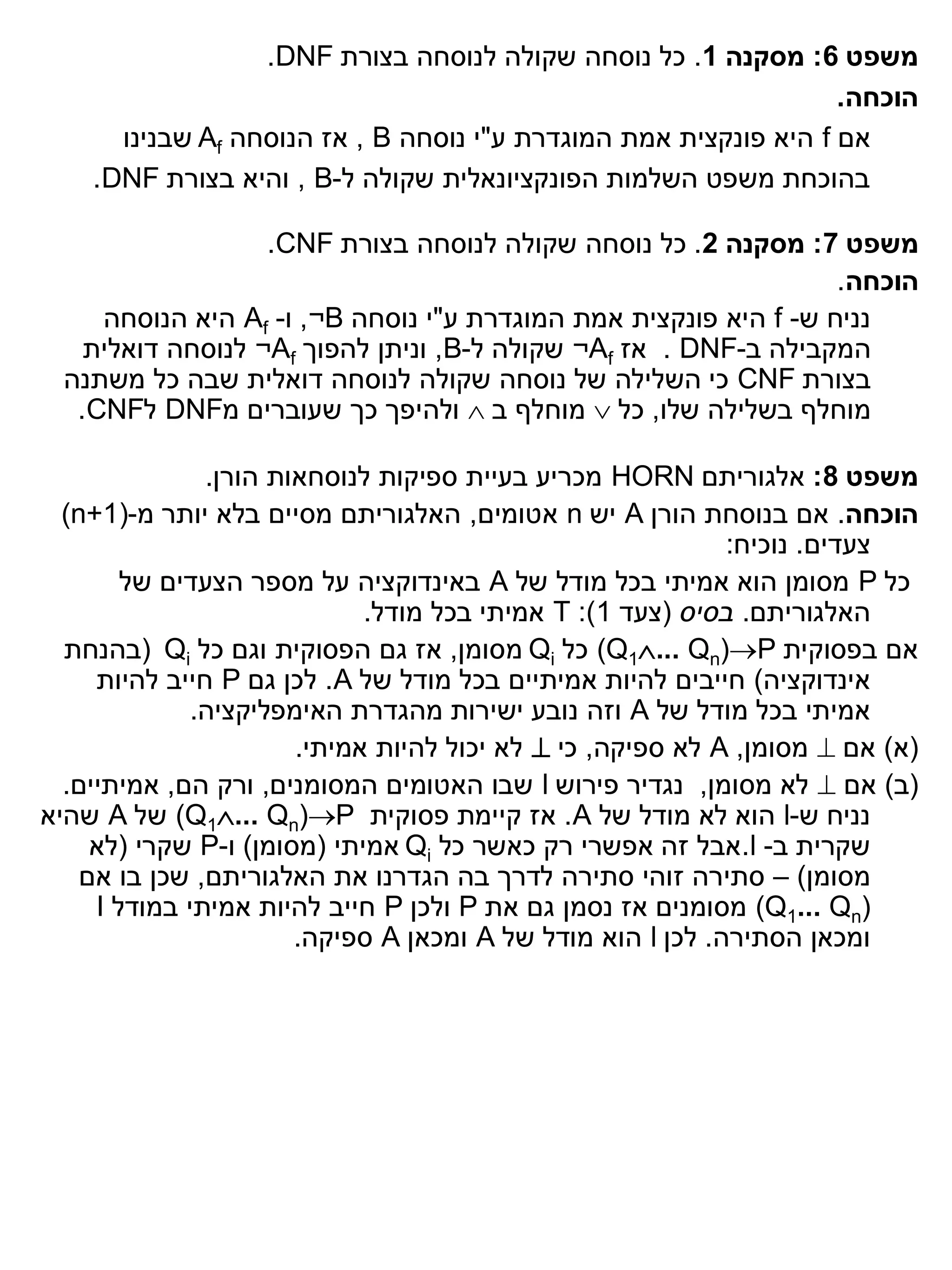 ‫משפט 6: מסקנה 1. כל נוסחה שקולה לנוסחה בצורת ‪.DNF‬‬
                                                                  ‫הוכחה.‬
      ‫אם ‪ f‬היא פונקצית אמת המוגדרת ע"י נוסחה ‪ , B‬אז הנוסחה ‪ Af‬שבנינו‬
    ‫בהוכחת משפט השלמות הפונקציונאלית שקולה ל-‪ , B‬והיא בצורת ‪.DNF‬‬

                   ‫משפט 7: מסקנה 2. כל נוסחה שקולה לנוסחה בצורת ‪.CNF‬‬
                                                                  ‫הוכחה.‬
     ‫נניח ש- ‪ f‬היא פונקצית אמת המוגדרת ע"י נוסחה ‪ ,¬B‬ו- ‪ Af‬היא הנוסחה‬
    ‫המקבילה ב-‪ . DNF‬אז ‪ ¬Af‬שקולה ל-‪ ,B‬וניתן להפוך ‪ ¬Af‬לנוסחה דואלית‬
  ‫בצורת ‪ CNF‬כי השלילה של נוסחה שקולה לנוסחה דואלית שבה כל משתנה‬
   ‫מוחלף בשלילה שלו, כל ‪ ‬מוחלף ב ‪ ‬ולהיפך כך שעוברים מ‪ DNF‬ל‪.CNF‬‬

               ‫משפט 8: אלגוריתם ‪ HORN‬מכריע בעיית ספיקות לנוסחאות הורן.‬
  ‫הוכחה. אם בנוסחת הורן ‪ A‬יש ‪ n‬אטומים, האלגוריתם מסיים בלא יותר מ-)1+‪(n‬‬
                                                            ‫צעדים. נוכיח:‬
        ‫כל ‪ P‬מסומן הוא אמיתי בכל מודל של ‪ A‬באינדוקציה על מספר הצעדים של‬
                             ‫האלגוריתם. בסיס (צעד 1): ‪ T‬אמיתי בכל מודל.‬
  ‫אם בפסוקית ‪ (Q1... Qn)P‬כל ‪ Qi‬מסומן, אז גם הפסוקית וגם כל ‪( Qi‬בהנחת‬
     ‫אינדוקציה) חייבים להיות אמיתיים בכל מודל של ‪ .A‬לכן גם ‪ P‬חייב להיות‬
              ‫אמיתי בכל מודל של ‪ A‬וזה נובע ישירות מהגדרת האימפליקציה.‬
                       ‫(א) אם ‪ ‬מסומן, ‪ A‬לא ספיקה, כי ‪ ‬לא יכול להיות אמיתי.‬
  ‫(ב) אם ‪ ‬לא מסומן, נגדיר פירוש ‪ l‬שבו האטומים המסומנים, ורק הם, אמיתיים.‬
‫נניח ש-‪ l‬הוא לא מודל של ‪ .A‬אז קיימת פסוקית ‪ (Q1... Qn)P‬של ‪ A‬שהיא‬
     ‫שקרית ב- ‪.l‬אבל זה אפשרי רק כאשר כל ‪ Qi‬אמיתי (מסומן) ו-‪ P‬שקרי (לא‬
    ‫מסומן) – סתירה זוהי סתירה לדרך בה הגדרנו את האלגוריתם, שכן בו אם‬
     ‫)‪ (Q1... Qn‬מסומנים אז נסמן גם את ‪ P‬ולכן ‪ P‬חייב להיות אמיתי במודל ‪I‬‬
                       ‫ומכאן הסתירה. לכן ‪ l‬הוא מודל של ‪ A‬ומכאן ‪ A‬ספיקה.‬
 