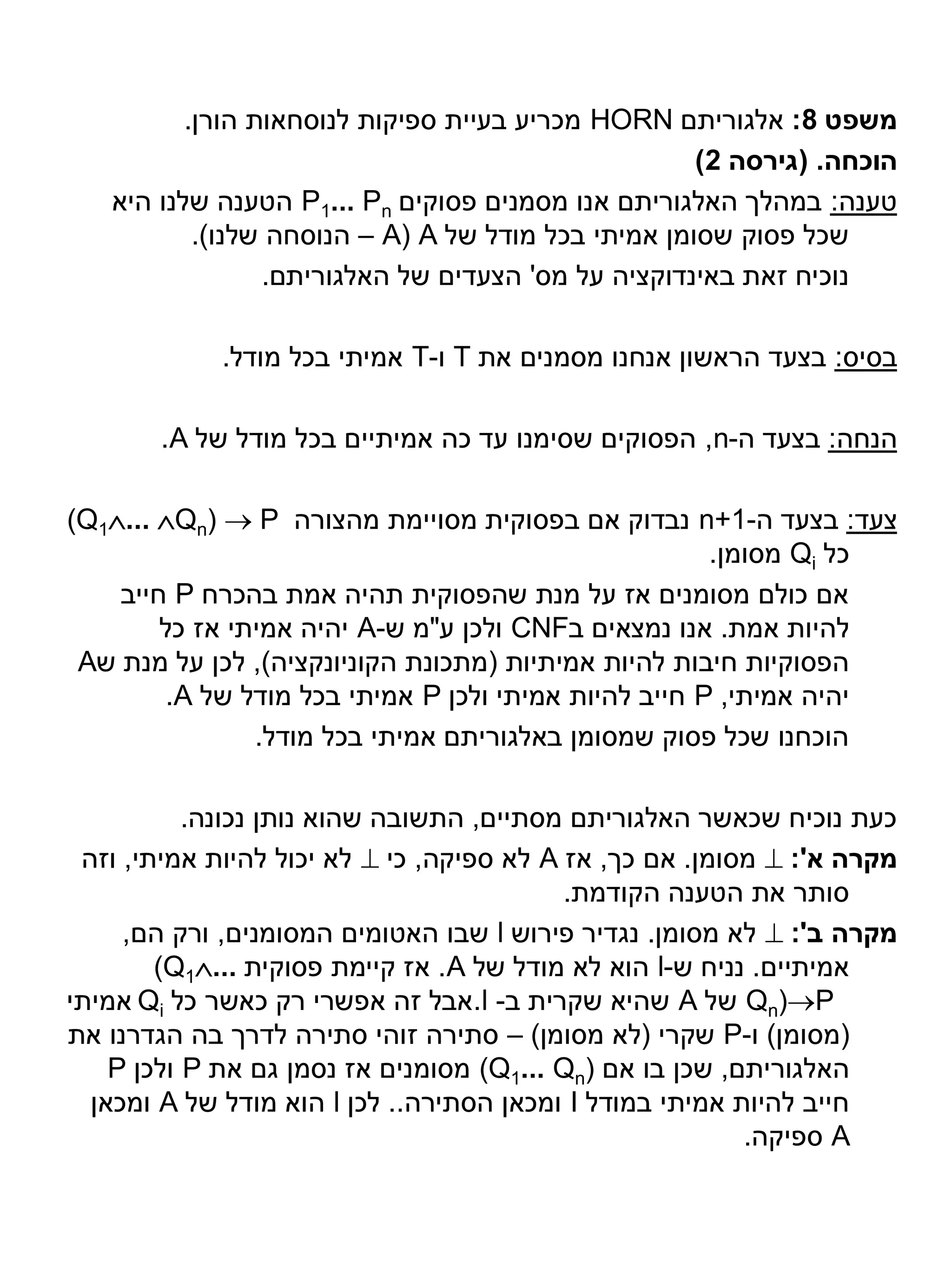 ‫משפט 8: אלגוריתם ‪ HORN‬מכריע בעיית ספיקות לנוסחאות הורן.‬
                                                     ‫הוכחה. (גירסה 2)‬
   ‫טענה: במהלך האלגוריתם אנו מסמנים פסוקים ‪ P1... Pn‬הטענה שלנו היא‬
           ‫שכל פסוק שסומן אמיתי בכל מודל של ‪ – A( A‬הנוסחה שלנו).‬
                 ‫נוכיח זאת באינדוקציה על מס' הצעדים של האלגוריתם.‬

             ‫בסיס: בצעד הראשון אנחנו מסמנים את ‪ T‬ו-‪ T‬אמיתי בכל מודל.‬

       ‫הנחה: בצעד ה-‪ ,n‬הפסוקים שסימנו עד כה אמיתיים בכל מודל של ‪.A‬‬

‫צעד: בצעד ה-1+‪ n‬נבדוק אם בפסוקית מסויימת מהצורה ‪(Q1... Qn)  P‬‬
                                                       ‫כל ‪ Qi‬מסומן.‬
    ‫אם כולם מסומנים אז על מנת שהפסוקית תהיה אמת בהכרח ‪ P‬חייב‬
        ‫להיות אמת. אנו נמצאים ב‪ CNF‬ולכן ע"מ ש-‪ A‬יהיה אמיתי אז כל‬
 ‫הפסוקיות חיבות להיות אמיתיות (מתכונת הקוניונקציה), לכן על מנת ש‪A‬‬
         ‫יהיה אמיתי, ‪ P‬חייב להיות אמיתי ולכן ‪ P‬אמיתי בכל מודל של ‪.A‬‬
                ‫הוכחנו שכל פסוק שמסומן באלגוריתם אמיתי בכל מודל.‬

           ‫כעת נוכיח שכאשר האלגוריתם מסתיים, התשובה שהוא נותן נכונה.‬
 ‫מקרה א': ‪ ‬מסומן. אם כך, אז ‪ A‬לא ספיקה, כי ‪ ‬לא יכול להיות אמיתי, וזה‬
                                           ‫סותר את הטענה הקודמת.‬
     ‫מקרה ב': ‪ ‬לא מסומן. נגדיר פירוש ‪ l‬שבו האטומים המסומנים, ורק הם,‬
        ‫אמיתיים. נניח ש-‪ l‬הוא לא מודל של ‪ .A‬אז קיימת פסוקית ...‪(Q1‬‬
‫‪ Qn)P‬של ‪ A‬שהיא שקרית ב- ‪.l‬אבל זה אפשרי רק כאשר כל ‪ Qi‬אמיתי‬
‫(מסומן) ו-‪ P‬שקרי (לא מסומן) – סתירה זוהי סתירה לדרך בה הגדרנו את‬
    ‫האלגוריתם, שכן בו אם )‪ (Q1... Qn‬מסומנים אז נסמן גם את ‪ P‬ולכן ‪P‬‬
  ‫חייב להיות אמיתי במודל ‪ I‬ומכאן הסתירה.. לכן ‪ l‬הוא מודל של ‪ A‬ומכאן‬
                                                          ‫‪ A‬ספיקה.‬
 