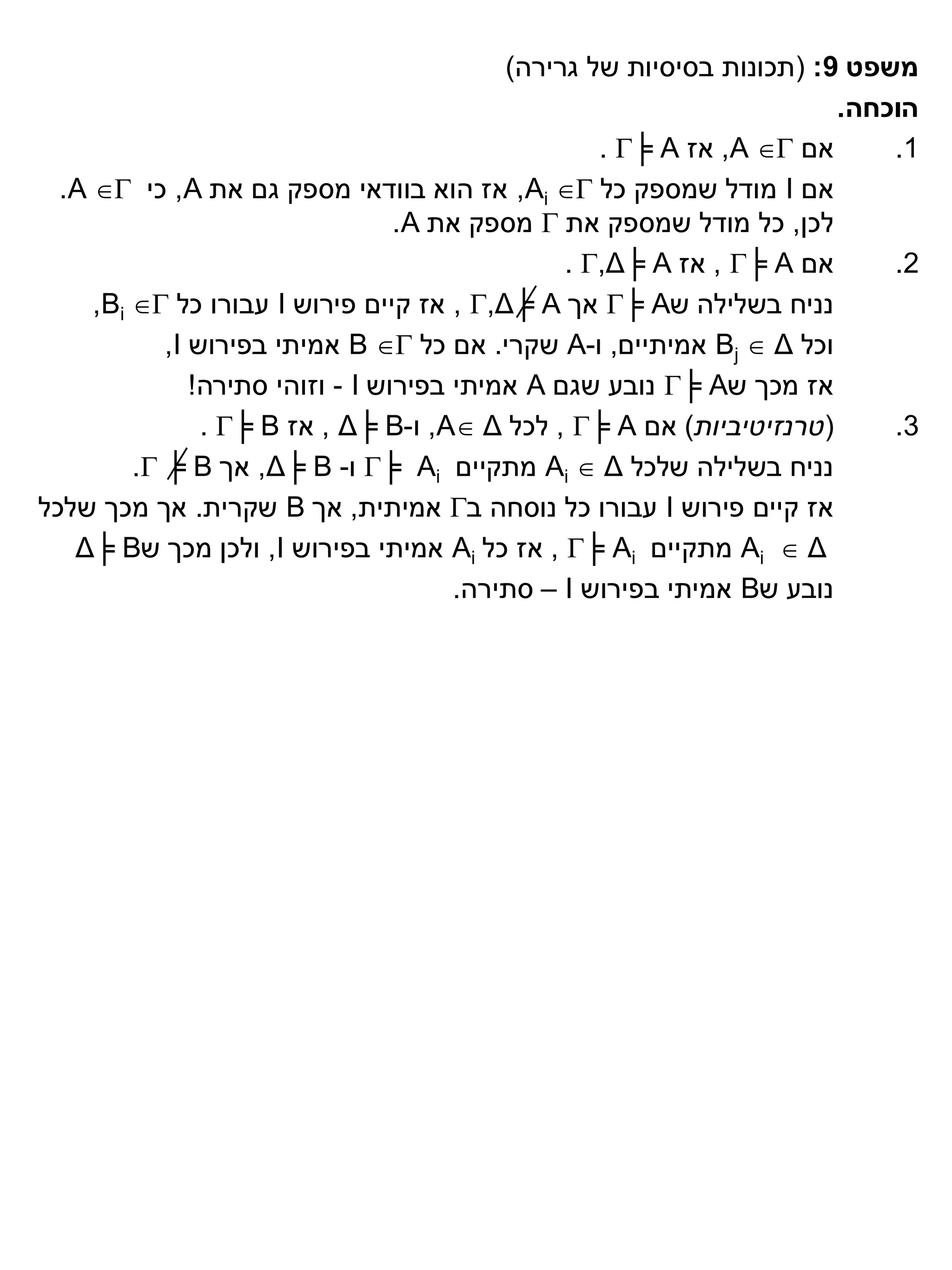 ‫משפט 9: (תכונות בסיסיות של גרירה)‬
                                                                       ‫הוכחה.‬
                                                   ‫אם ‪ ,A ‬אז ‪. ╞ A‬‬      ‫1.‬
  ‫אם ‪ I‬מודל שמספק כל ‪ ,Ai ‬אז הוא בוודאי מספק גם את ‪ ,A‬כי ‪.A ‬‬
                                  ‫לכן, כל מודל שמספק את ‪ ‬מספק את ‪.A‬‬
                                                ‫אם ‪ , ╞ A‬אז ‪. ,Δ╞ A‬‬      ‫2.‬
     ‫נניח בשלילה ש‪ ╞ A‬אך ‪ , ,Δ╞ A‬אז קיים פירוש ‪ I‬עבורו כל ‪,Bi ‬‬
            ‫וכל ‪ Bj  Δ‬אמיתיים, ו-‪ A‬שקרי. אם כל ‪ B ‬אמיתי בפירוש ‪,I‬‬
               ‫אז מכך ש‪ ╞ A‬נובע שגם ‪ A‬אמיתי בפירוש ‪ - I‬וזוהי סתירה!‬
                ‫(טרנזיטיביות) אם ‪ , ╞ A‬לכל ‪ ,A Δ‬ו-‪ , Δ╞ B‬אז ‪. ╞ B‬‬       ‫3.‬
         ‫נניח בשלילה שלכל ‪ Ai  Δ‬מתקיים ‪ ╞ Ai‬ו- ‪ ,Δ╞ B‬אך ‪. ╞ B‬‬
‫אז קיים פירוש ‪ I‬עבורו כל נוסחה ב‪ ‬אמיתית, אך ‪ B‬שקרית. אך מכך שלכל‬
   ‫‪ Ai  Δ‬מתקיים ‪ , ╞ Ai‬אז כל ‪ Ai‬אמיתי בפירוש ‪ ,I‬ולכן מכך ש‪Δ╞ B‬‬
                                       ‫נובע ש‪ B‬אמיתי בפירוש ‪ – I‬סתירה.‬
 