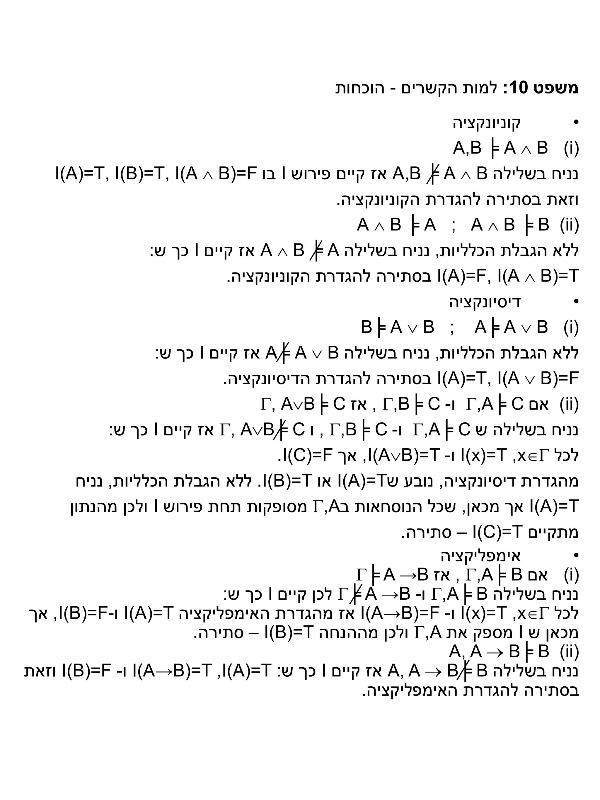‫משפט 01: למות הקשרים - הוכחות‬
                                                               ‫קוניונקציה‬     ‫•‬
                                                                ‫)‪A,B ╞ A  B (i‬‬
    ‫נניח בשלילה ‪ A,B ╞ A  B‬אז קיים פירוש ‪ I‬בו ‪I(A)=T, I(B)=T, I(A  B)=F‬‬
                                               ‫וזאת בסתירה להגדרת הקוניונקציה.‬
                                                  ‫)‪A  B ╞ A ; A  B ╞ B (ii‬‬
                   ‫ללא הגבלת הכלליות, נניח בשלילה ‪ A  B ╞ A‬אז קיים ‪ I‬כך ש:‬
                               ‫‪ I(A)=F, I(A  B)=T‬בסתירה להגדרת הקוניונקציה.‬
                                                               ‫דיסיונקציה‬     ‫•‬
                                                   ‫(‪B╞ A  B ; A╞ A  B )i‬‬
                    ‫ללא הגבלת הכלליות, נניח בשלילה ‪ A╞ A  B‬אז קיים ‪ I‬כך ש:‬
                              ‫‪ I(A)=T, I(A  B)=F‬בסתירה להגדרת הדיסיונקציה.‬
                                    ‫(‪ )ii‬אם ‪ ,A╞ C‬ו- ‪ , ,B╞ C‬אז ‪, AB╞ C‬‬
             ‫נניח בשלילה ש ‪ ,A╞ C‬ו- ‪ , ,B╞ C‬ו ‪ , AB╞ C‬אז קיים ‪ I‬כך ש:‬
                                      ‫לכל ‪ I(x)=T ,x‬ו- ‪ ,I(AB)=T‬אך ‪.I(C)=F‬‬
        ‫מהגדרת דיסיונקציה, נובע ש‪ I(A)=T‬או ‪ .I(B)=T‬ללא הגבלת הכלליות, נניח‬
       ‫‪ I(A)=T‬אך מכאן, שכל הנוסחאות ב‪ ,A‬מסופקות תחת פירוש ‪ I‬ולכן מהנתון‬
                                                         ‫מתקיים ‪ – I(C)=T‬סתירה.‬
                                                              ‫אימפליקציה‬      ‫•‬
                                                  ‫)‪ (i‬אם ‪ , ,A╞ B‬אז ‪╞ A →B‬‬
                              ‫נניח בשלילה ‪ ,A╞ B‬ו- ‪ ╞ A →B‬לכן קיים ‪ I‬כך ש:‬
‫לכל ‪ I(x)=T ,x‬ו- ‪ I(A→B)=F‬אז מהגדרת האימפליקציה ‪ I(A)=T‬ו-‪ ,I(B)=F‬אך‬
                         ‫מכאן ש ‪ I‬מספק את ‪ ,A‬ולכן מההנחה ‪ – I(B)=T‬סתירה.‬
                                                               ‫)‪A, A  B╞ B (ii‬‬
‫נניח בשלילה ‪ A, A  B╞ B‬אז קיים ‪ I‬כך ש: ‪ I(A→B)=T ,I(A)=T‬ו- ‪ I(B)=F‬וזאת‬
                                                   ‫בסתירה להגדרת האימפליקציה.‬
 