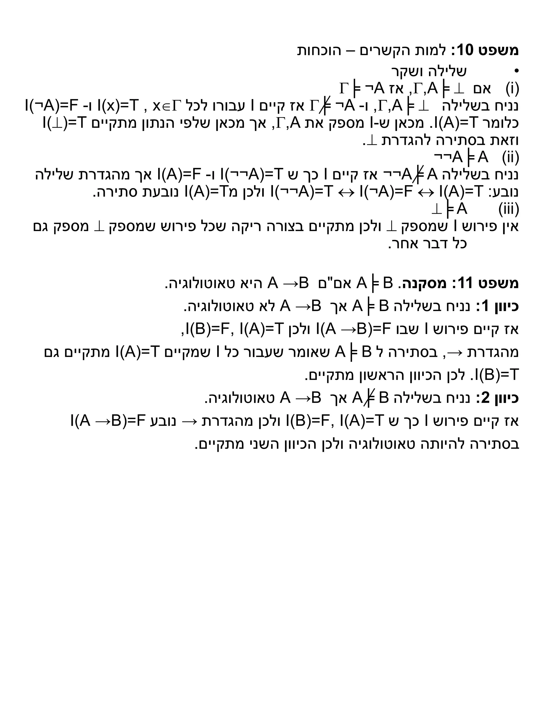 ‫משפט 01: למות הקשרים – הוכחות‬
                                                        ‫שלילה ושקר‬       ‫•‬
                                                ‫)‪ (i‬אם ‪ ,,A╞ ‬אז ‪╞ ¬A‬‬
‫נניח בשלילה ‪ ,,A╞ ‬ו- ‪ ╞ ¬A‬אז קיים ‪ I‬עבורו לכל ‪ I(x)=T , x‬ו- ‪I(¬A(=F‬‬
   ‫כלומר ‪ .I(A)=T‬מכאן ש-‪ I‬מספק את ‪ ,,A‬אך מכאן שלפי הנתון מתקיים ‪I()=T‬‬
                                                   ‫וזאת בסתירה להגדרת ‪.‬‬
                                                              ‫)‪¬¬A╞ A (ii‬‬
  ‫נניח בשלילה ‪ ¬¬A╞ A‬אז קיים ‪ I‬כך ש ‪ I(¬¬A(=T‬ו- ‪ I(A)=F‬אך מהגדרת שלילה‬
          ‫נובע: ‪ I(¬¬A(=T  I(¬A(=F  I(A)=T‬ולכן מ‪ I(A)=T‬נובעת סתירה.‬
                                                             ‫‪╞ A‬‬    ‫)‪(iii‬‬
  ‫אין פירוש ‪ I‬שמספק ‪ ‬ולכן מתקיים בצורה ריקה שכל פירוש שמספק ‪ ‬מספק גם‬
                                                       ‫כל דבר אחר.‬

                   ‫משפט 11: מסקנה. ‪ A╞ B‬אם"ם ‪ A →B‬היא טאוטולוגיה.‬
                       ‫כיוון 1: נניח בשלילה ‪ A╞ B‬אך ‪ A →B‬לא טאוטולוגיה.‬
                      ‫אז קיים פירוש ‪ I‬שבו ‪ I(A →B(=F‬ולכן ‪,I(B)=F, I(A)=T‬‬
  ‫מהגדרת →, בסתירה ל ‪ A╞ B‬שאומר שעבור כל ‪ I‬שמקיים ‪ I(A)=T‬מתקיים גם‬
                                           ‫‪ .I(B)=T‬לכן הכיוון הראשון מתקיים.‬
                           ‫כיוון 2: נניח בשלילה ‪ A╞ B‬אך ‪ A →B‬טאוטולוגיה.‬
      ‫אז קיים פירוש ‪ I‬כך ש ‪ I(B)=F, I(A)=T‬ולכן מהגדרת → נובע ‪I)A →B(=F‬‬
                         ‫בסתירה להיותה טאוטולוגיה ולכן הכיוון השני מתקיים.‬
 