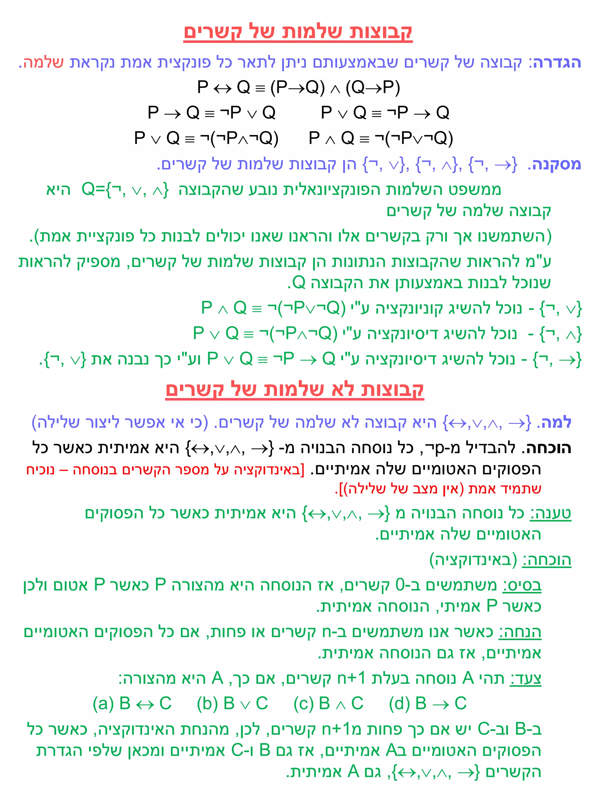 ‫קבוצות שלמות של קשרים‬
‫הגדרה: קבוצה של קשרים שבאמצעותם ניתן לתאר כל פונקצית אמת נקראת שלמה.‬
                          ‫)‪P  Q  (PQ)  (QP‬‬
                   ‫‪P  Q  ¬P  Q‬‬         ‫‪P  Q  ¬P  Q‬‬
                 ‫(‪P  Q  ¬)¬P¬Q‬‬        ‫(‪P  Q  ¬)¬P¬Q‬‬
                    ‫מסקנה. }‪ {¬, }, {¬, }, {¬, ‬הן קבוצות שלמות של קשרים.‬
     ‫ממשפט השלמות הפונקציונאלית נובע שהקבוצה }‪ Q={¬, , ‬היא‬
                                                    ‫קבוצה שלמה של קשרים‬
  ‫( השתמשנו אך ורק בקשרים אלו והראנו שאנו יכולים לבנות כל פונקציית אמת).‬
‫ע"מ להראות שהקבוצות הנתונות הן קבוצות שלמות של קשרים, מספיק להראות‬
                                      ‫שנוכל לבנות באמצעותן את הקבוצה ‪.Q‬‬
                           ‫}‪ - {¬, ‬נוכל להשיג קוניונקציה ע"י (‪P  Q  ¬)¬P¬Q‬‬
                          ‫}‪ - {¬, ‬נוכל להשיג דיסיונקציה ע"י (‪P  Q  ¬)¬P¬Q‬‬
    ‫}‪ - {¬, ‬נוכל להשיג דיסיונקציה ע"י ‪ P  Q  ¬P  Q‬וע"י כך נבנה את }‪.{¬, ‬‬
                    ‫קבוצות לא שלמות של קשרים‬
  ‫למה. }‪ {,,, ‬היא קבוצה לא שלמה של קשרים. (כי אי אפשר ליצור שלילה)‬
  ‫הוכחה. להבדיל מ-‪ ,¬p‬כל נוסחה הבנויה מ- }‪ {,,, ‬היא אמיתית כאשר כל‬
 ‫הפסוקים האטומיים שלה אמיתיים. [באינדוקציה על מספר הקשרים בנוסחה – נוכיח‬
                                           ‫שתמיד אמת (אין מצב של שלילה)].‬
         ‫טענה: כל נוסחה הבנויה מ }‪ {,,, ‬היא אמיתית כאשר כל הפסוקים‬
                                               ‫האטומיים שלה אמיתיים.‬
                                                      ‫הוכחה: (באינדוקציה)‬
‫בסיס: משתמשים ב-0 קשרים, אז הנוסחה היא מהצורה ‪ P‬כאשר ‪ P‬אטום ולכן‬
                                        ‫כאשר ‪ P‬אמיתי, הנוסחה אמיתית.‬
‫הנחה: כאשר אנו משתמשים ב-‪ n‬קשרים או פחות, אם כל הפסוקים האטומיים‬
                                        ‫אמיתיים, אז גם הנוסחה אמיתית.‬
              ‫צעד: תהי ‪ A‬נוסחה בעלת 1+‪ n‬קשרים, אם כך, ‪ A‬היא מהצורה:‬
          ‫‪(a) B  C (b) B  C (c) B  C (d) B  C‬‬
 ‫ב-‪ B‬וב-‪ C‬יש אם כך פחות מ1+‪ n‬קשרים, לכן, מהנחת האינדוקציה, כאשר כל‬
  ‫הפסוקים האטומיים ב‪ A‬אמיתיים, אז גם ‪ B‬ו-‪ C‬אמיתיים ומכאן שלפי הגדרת‬
                                    ‫הקשרים }‪ ,{,,, ‬גם ‪ A‬אמיתית.‬
 