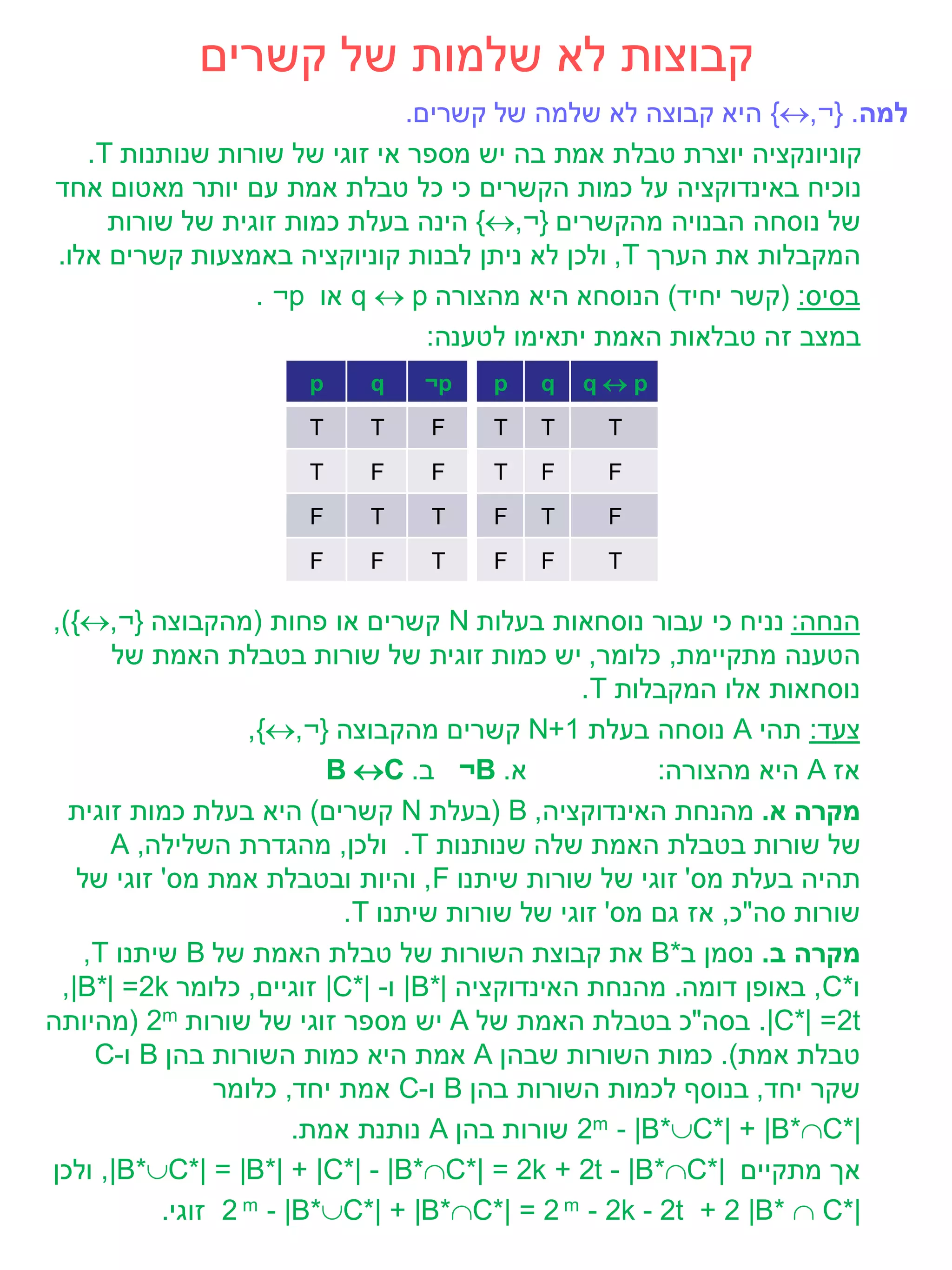 ‫קבוצות לא שלמות של קשרים‬
                               ‫למה. }¬,‪ {‬היא קבוצה לא שלמה של קשרים.‬
   ‫קוניונקציה יוצרת טבלת אמת בה יש מספר אי זוגי של שורות שנותנות ‪.T‬‬
‫נוכיח באינדוקציה על כמות הקשרים כי כל טבלת אמת עם יותר מאטום אחד‬
     ‫של נוסחה הבנויה מהקשרים }¬,‪ {‬הינה בעלת כמות זוגית של שורות‬
‫המקבלות את הערך ‪ ,T‬ולכן לא ניתן לבנות קוניוקציה באמצעות קשרים אלו.‬
                 ‫בסיס: (קשר יחיד) הנוסחא היא מהצורה ‪ q  p‬או ‪. ¬p‬‬
                                 ‫במצב זה טבלאות האמת יתאימו לטענה:‬
                       ‫‪p‬‬    ‫‪q‬‬    ‫‪¬p‬‬    ‫‪p‬‬   ‫‪q‬‬   ‫‪qp‬‬
                       ‫‪T‬‬    ‫‪T‬‬     ‫‪F‬‬    ‫‪T‬‬   ‫‪T‬‬     ‫‪T‬‬
                       ‫‪T‬‬    ‫‪F‬‬     ‫‪F‬‬    ‫‪T‬‬   ‫‪F‬‬     ‫‪F‬‬
                       ‫‪F‬‬    ‫‪T‬‬     ‫‪T‬‬    ‫‪F‬‬   ‫‪T‬‬     ‫‪F‬‬
                       ‫‪F‬‬    ‫‪F‬‬     ‫‪T‬‬    ‫‪F‬‬   ‫‪F‬‬     ‫‪T‬‬

‫הנחה: נניח כי עבור נוסחאות בעלות ‪ N‬קשרים או פחות (מהקבוצה }¬,‪,){‬‬
      ‫הטענה מתקיימת, כלומר, יש כמות זוגית של שורות בטבלת האמת של‬
                                                ‫נוסחאות אלו המקבלות ‪.T‬‬
                   ‫צעד: תהי ‪ A‬נוסחה בעלת 1+‪ N‬קשרים מהקבוצה }¬,‪,{‬‬
                           ‫א. ‪ ¬B‬ב. ‪B C‬‬               ‫אז ‪ A‬היא מהצורה:‬
  ‫מקרה א. מהנחת האינדוקציה, ‪( B‬בעלת ‪ N‬קשרים) היא בעלת כמות זוגית‬
      ‫של שורות בטבלת האמת שלה שנותנות ‪ .T‬ולכן, מהגדרת השלילה, ‪A‬‬
   ‫תהיה בעלת מס' זוגי של שורות שיתנו ‪ ,F‬והיות ובטבלת אמת מס' זוגי של‬
                            ‫שורות סה"כ, אז גם מס' זוגי של שורות שיתנו ‪.T‬‬
    ‫מקרה ב. נסמן ב*‪ B‬את קבוצת השורות של טבלת האמת של ‪ B‬שיתנו ‪,T‬‬
 ‫ו*‪ ,C‬באופן דומה. מהנחת האינדוקציה |*‪ |B‬ו- |*‪ |C‬זוגיים, כלומר ‪,|B*| =2k‬‬
‫‪ .|C*| =2t‬בסה"כ בטבלת האמת של ‪ A‬יש מספר זוגי של שורות ‪( 2m‬מהיותה‬
     ‫טבלת אמת). כמות השורות שבהן ‪ A‬אמת היא כמות השורות בהן ‪ B‬ו-‪C‬‬
                ‫שקר יחד, בנוסף לכמות השורות בהן ‪ B‬ו-‪ C‬אמת יחד, כלומר‬
                        ‫|*‪ 2m - |B*C*| + |B*C‬שורות בהן ‪ A‬נותנת אמת.‬
‫אך מתקיים |*‪ ,|B*C*| = |B*| + |C*| - |B*C*| = 2k + 2t - |B*C‬ולכן‬
           ‫|*‪ 2 m - |B*C*| + |B*C*| = 2 m - 2k - 2t + 2 |B*  C‬זוגי.‬
 
