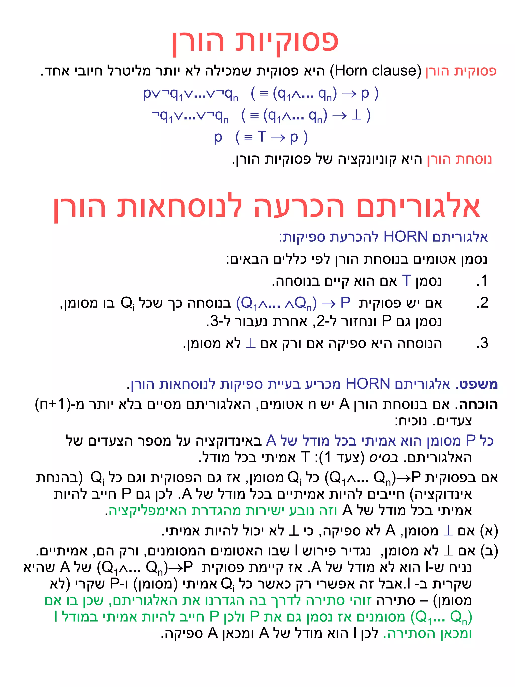 ‫פסוקיות הורן‬
  ‫פסוקית הורן )‪ (Horn clause‬היא פסוקית שמכילה לא יותר מליטרל חיובי אחד.‬
                  ‫) ‪p¬q1...¬qn (  (q1... qn)  p‬‬
                   ‫) ‪¬q1...¬qn (  (q1... qn)  ‬‬
                             ‫)‪p (Tp‬‬
                                ‫נוסחת הורן היא קוניונקציה של פסוקיות הורן.‬


    ‫אלגוריתם הכרעה לנוסחאות הורן‬
                                        ‫אלגוריתם ‪ HORN‬להכרעת ספיקות:‬
                               ‫נסמן אטומים בנוסחת הורן לפי כללים הבאים:‬
                                       ‫נסמן ‪ T‬אם הוא קיים בנוסחה.‬    ‫1.‬
     ‫אם יש פסוקית ‪ (Q1... Qn)  P‬בנוסחה כך שכל ‪ Qi‬בו מסומן,‬        ‫2.‬
                            ‫נסמן גם ‪ P‬ונחזור ל-2, אחרת נעבור ל-3.‬
                        ‫הנוסחה היא ספיקה אם ורק אם ‪ ‬לא מסומן.‬       ‫3.‬

                  ‫משפט. אלגוריתם ‪ HORN‬מכריע בעיית ספיקות לנוסחאות הורן.‬
  ‫הוכחה. אם בנוסחת הורן ‪ A‬יש ‪ n‬אטומים, האלגוריתם מסיים בלא יותר מ-)1+‪(n‬‬
                                                             ‫צעדים. נוכיח:‬
        ‫כל ‪ P‬מסומן הוא אמיתי בכל מודל של ‪ A‬באינדוקציה על מספר הצעדים של‬
                              ‫האלגוריתם. בסיס (צעד 1): ‪ T‬אמיתי בכל מודל.‬
  ‫אם בפסוקית ‪ (Q1... Qn)P‬כל ‪ Qi‬מסומן, אז גם הפסוקית וגם כל ‪( Qi‬בהנחת‬
     ‫אינדוקציה) חייבים להיות אמיתיים בכל מודל של ‪ .A‬לכן גם ‪ P‬חייב להיות‬
              ‫אמיתי בכל מודל של ‪ A‬וזה נובע ישירות מהגדרת האימפליקציה.‬
                        ‫(א) אם ‪ ‬מסומן, ‪ A‬לא ספיקה, כי ‪ ‬לא יכול להיות אמיתי.‬
  ‫(ב) אם ‪ ‬לא מסומן, נגדיר פירוש ‪ l‬שבו האטומים המסומנים, ורק הם, אמיתיים.‬
‫נניח ש-‪ l‬הוא לא מודל של ‪ .A‬אז קיימת פסוקית ‪ (Q1... Qn)P‬של ‪ A‬שהיא‬
     ‫שקרית ב- ‪.l‬אבל זה אפשרי רק כאשר כל ‪ Qi‬אמיתי (מסומן) ו-‪ P‬שקרי (לא‬
    ‫מסומן) – סתירה זוהי סתירה לדרך בה הגדרנו את האלגוריתם, שכן בו אם‬
     ‫)‪ (Q1... Qn‬מסומנים אז נסמן גם את ‪ P‬ולכן ‪ P‬חייב להיות אמיתי במודל ‪I‬‬
                        ‫ומכאן הסתירה. לכן ‪ l‬הוא מודל של ‪ A‬ומכאן ‪ A‬ספיקה.‬
 