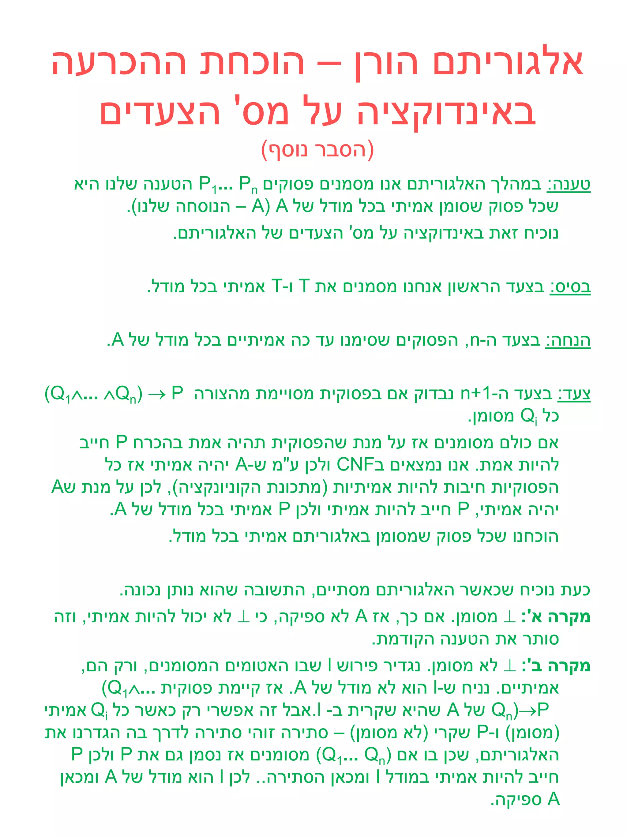 ‫אלגוריתם הורן – הוכחת ההכרעה‬
  ‫באינדוקציה על מס' הצעדים‬
                           ‫(הסבר נוסף)‬
   ‫טענה: במהלך האלגוריתם אנו מסמנים פסוקים ‪ P1... Pn‬הטענה שלנו היא‬
          ‫שכל פסוק שסומן אמיתי בכל מודל של ‪ – A( A‬הנוסחה שלנו).‬
                ‫נוכיח זאת באינדוקציה על מס' הצעדים של האלגוריתם.‬

             ‫בסיס: בצעד הראשון אנחנו מסמנים את ‪ T‬ו-‪ T‬אמיתי בכל מודל.‬

       ‫הנחה: בצעד ה-‪ ,n‬הפסוקים שסימנו עד כה אמיתיים בכל מודל של ‪.A‬‬

‫צעד: בצעד ה-1+‪ n‬נבדוק אם בפסוקית מסויימת מהצורה ‪(Q1... Qn)  P‬‬
                                                       ‫כל ‪ Qi‬מסומן.‬
    ‫אם כולם מסומנים אז על מנת שהפסוקית תהיה אמת בהכרח ‪ P‬חייב‬
        ‫להיות אמת. אנו נמצאים ב‪ CNF‬ולכן ע"מ ש-‪ A‬יהיה אמיתי אז כל‬
 ‫הפסוקיות חיבות להיות אמיתיות (מתכונת הקוניונקציה), לכן על מנת ש‪A‬‬
         ‫יהיה אמיתי, ‪ P‬חייב להיות אמיתי ולכן ‪ P‬אמיתי בכל מודל של ‪.A‬‬
                ‫הוכחנו שכל פסוק שמסומן באלגוריתם אמיתי בכל מודל.‬

           ‫כעת נוכיח שכאשר האלגוריתם מסתיים, התשובה שהוא נותן נכונה.‬
 ‫מקרה א': ‪ ‬מסומן. אם כך, אז ‪ A‬לא ספיקה, כי ‪ ‬לא יכול להיות אמיתי, וזה‬
                                           ‫סותר את הטענה הקודמת.‬
     ‫מקרה ב': ‪ ‬לא מסומן. נגדיר פירוש ‪ l‬שבו האטומים המסומנים, ורק הם,‬
        ‫אמיתיים. נניח ש-‪ l‬הוא לא מודל של ‪ .A‬אז קיימת פסוקית ...‪(Q1‬‬
‫‪ Qn)P‬של ‪ A‬שהיא שקרית ב- ‪.l‬אבל זה אפשרי רק כאשר כל ‪ Qi‬אמיתי‬
‫(מסומן) ו-‪ P‬שקרי (לא מסומן) – סתירה זוהי סתירה לדרך בה הגדרנו את‬
    ‫האלגוריתם, שכן בו אם )‪ (Q1... Qn‬מסומנים אז נסמן גם את ‪ P‬ולכן ‪P‬‬
  ‫חייב להיות אמיתי במודל ‪ I‬ומכאן הסתירה.. לכן ‪ l‬הוא מודל של ‪ A‬ומכאן‬
                                                          ‫‪ A‬ספיקה.‬
 
