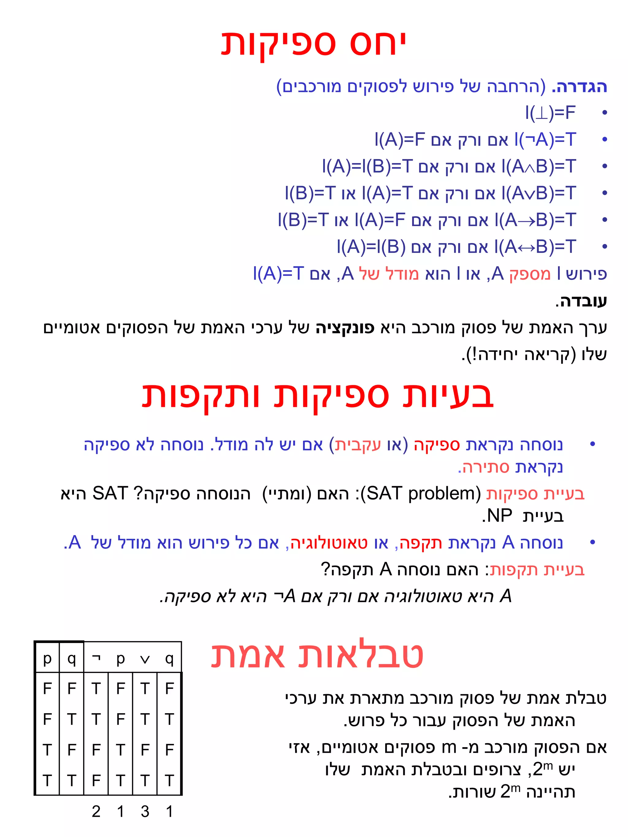 ‫יחס ספיקות‬
                           ‫הגדרה. (הרחבה של פירוש לפסוקים מורכבים)‬
                                                             ‫• ‪l()=F‬‬
                                        ‫• ‪ l)¬A(=T‬אם ורק אם ‪l(A)=F‬‬
                                 ‫• ‪ l(AB)=T‬אם ורק אם ‪l(A)=l(B)=T‬‬
                            ‫• ‪ l(AB)=T‬אם ורק אם ‪ l(A)=T‬או ‪l(B)=T‬‬
                           ‫• ‪ l(AB)=T‬אם ורק אם ‪ l(A)=F‬או ‪l(B)=T‬‬
                                   ‫• ‪ l)A↔B(=T‬אם ורק אם )‪l(A)=l(B‬‬
                        ‫פירוש ‪ l‬מספק ‪ ,A‬או ‪ l‬הוא מודל של ‪ ,A‬אם ‪l(A)=T‬‬
                                                                 ‫עובדה.‬
‫ערך האמת של פסוק מורכב היא פונקציה של ערכי האמת של הפסוקים אטומיים‬
                                                   ‫שלו (קריאה יחידה !).‬

            ‫בעיות ספיקות ותקפות‬
     ‫• נוסחה נקראת ספיקה (או עקבית) אם יש לה מודל. נוסחה לא ספיקה‬
                                                   ‫נקראת סתירה.‬
  ‫בעיית ספיקות (‪ :)SAT problem‬האם (ומתיי) הנוסחה ספיקה? ‪ SAT‬היא‬
                                                      ‫בעיית ‪.NP‬‬
  ‫• נוסחה ‪ A‬נקראת תקפה, או טאוטולוגיה, אם כל פירוש הוא מודל של ‪.A‬‬
                                  ‫בעיית תקפות: האם נוסחה ‪ A‬תקפה?‬
              ‫‪ A‬היא טאוטולוגיה אם ורק אם ‪ ¬A‬היא לא ספיקה.‬


‫‪p q ¬ p  q‬‬          ‫טבלאות אמת‬
‫‪F F T F T F‬‬
                              ‫טבלת אמת של פסוק מורכב מתארת את ערכי‬
‫‪F T T F T T‬‬                            ‫האמת של הפסוק עבור כל פרוש.‬
‫‪T F F T F F‬‬                    ‫אם הפסוק מורכב מ- ‪ m‬פסוקים אטומיים, אזי‬
                                    ‫יש ‪ ,2m‬צרופים ובטבלת האמת שלו‬
‫‪T T F T T T‬‬
                                                    ‫תהיינה ‪ 2m‬שורות.‬
      ‫1 3 1 2‬
 