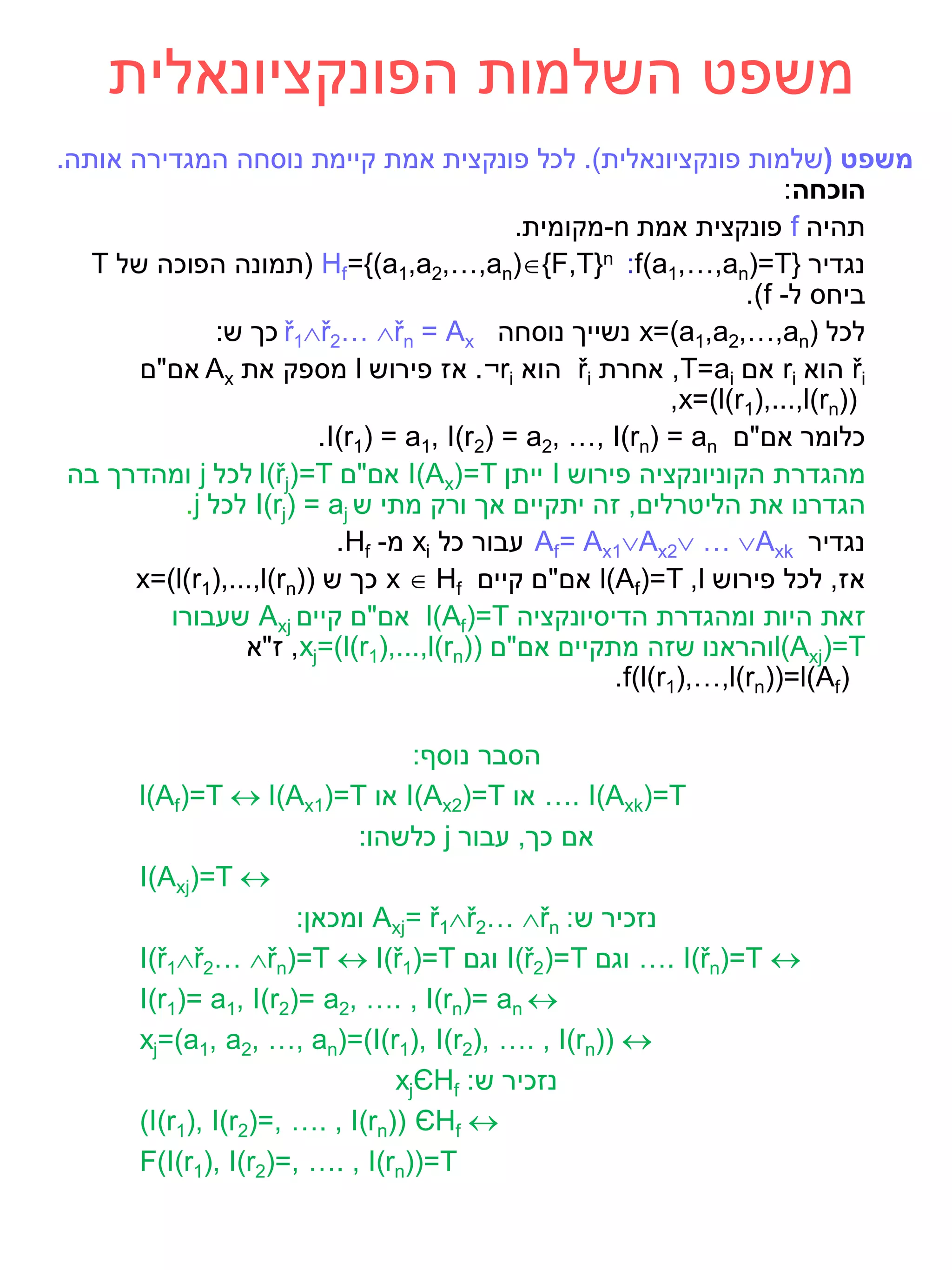 ‫משפט השלמות הפונקציונאלית‬
‫משפט (שלמות פונקציונאלית). לכל פונקצית אמת קיימת נוסחה המגדירה אותה.‬
                                                                       ‫הוכחה:‬
                                             ‫תהיה ‪ f‬פונקצית אמת ‪-n‬מקומית.‬
   ‫נגדיר }‪( Hf={(a1,a2,…,an){F,T}n :f(a1,…,an)=T‬תמונה הפוכה של ‪T‬‬
                                                                  ‫ביחס ל- ‪.)f‬‬
              ‫לכל )‪ x=(a1,a2,…,an‬נשייך נוסחה ‪ ř1ř2… řn = Ax‬כך ש:‬
       ‫‪ ři‬הוא ‪ ri‬אם ‪ ,T=ai‬אחרת ‪ ři‬הוא ‪ .¬ri‬אז פירוש ‪ l‬מספק את ‪ Ax‬אם"ם‬
                                                           ‫))‪,x=(l(r1),...,l(rn‬‬
                         ‫כלומר אם"ם ‪.I(r1) = a1, I(r2) = a2, …, I)rn) = an‬‬
 ‫מהגדרת הקוניונקציה פירוש ‪ I‬ייתן ‪ I(Ax(=T‬אם"ם ‪ I)řj(=T‬לכל ‪ j‬ומהדרך בה‬
          ‫הגדרנו את הליטרלים, זה יתקיים אך ורק מתי ש ‪ I(rj) = aj‬לכל ‪.j‬‬
                           ‫נגדיר ‪ Af= Ax1Ax2 … Axk‬עבור כל ‪ xi‬מ- ‪.Hf‬‬
      ‫אז, לכל פירוש ‪ l(Af)=T ,l‬אם"ם קיים ‪ x  Hf‬כך ש ))‪x=(l(r1),...,l(rn‬‬
         ‫זאת היות ומהגדרת הדיסיונקציה ‪ l(Af)=T‬אם"ם קיים ‪ Axj‬שעבורו‬
                 ‫‪l(Axj)=T‬והראנו שזה מתקיים אם"ם ))‪ ,xj=(l(r1),...,l(rn‬ז"א‬
                                                     ‫)‪.f(l(r1(,…,l)rn))=l(Af‬‬

                                   ‫הסבר נוסף:‬
       ‫‪ …. I)Axk)=T‬או ‪ I(Ax2)=T‬או ‪l(Af)=T  I(Ax1)=T‬‬
                             ‫אם כך, עבור ‪ j‬כלשהו:‬
       ‫‪I(Axj)=T ‬‬
                       ‫נזכיר ש: ‪ Axj= ř1ř2… řn‬ומכאן:‬
       ‫‪ …. I)řn)=T ‬וגם ‪ I(ř2)=T‬וגם ‪I(ř1ř2… řn)=T  I(ř1)=T‬‬
       ‫‪I(r1)= a1, I(r2)= a2, …. , I)rn)= an ‬‬
       ‫‪xj=(a1, a2, …, an)=(I(r1), I(r2(, …. , I(rn)) ‬‬
                                 ‫נזכיר ש: ‪xjЄHf‬‬
       ‫‪(I(r1), I(r2(=, …. , I)rn)) ЄHf ‬‬
       ‫‪F(I(r1), I(r2(=, …. , I)rn))=T‬‬
 