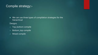 Compile strategy:-
 We can use three types of compilation strategies for the
hierarchical
Designs.
 Top_bottom compile
 Bottom_top compile
 Mixed compile
 