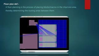 Floor plan def:-
A floor planning is the process of placing blocks/macros in the chip/core area,
thereby determining the routing areas between them.
 
