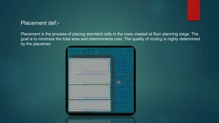 Placement def:-
Placement is the process of placing standard cells in the rows created at floor planning stage. The
goal is to minimize the total area and interconnects cost. The quality of routing is highly determined
by the placemen
 