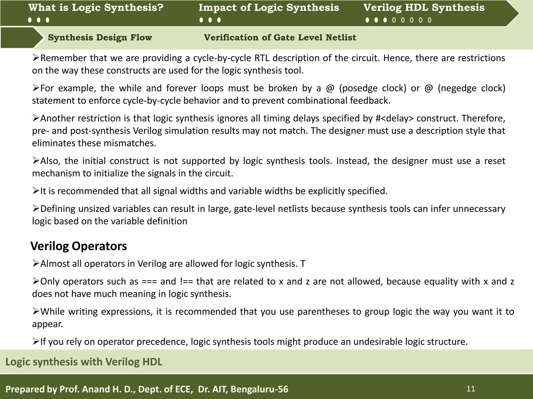 What is Logic synthesis? Impact of Logic Synthesis Verilog HDL synthesis
Synthesis Design Flow Verification of Gate Level Netlist
What is Logic Synthesis? Impact of Logic Synthesis Verilog HDL Synthesis
Prepared by Prof. Anand H. D., Dept. of ECE, Dr. AIT, Bengaluru-56 11
Logic synthesis with Verilog HDL
Remember that we are providing a cycle-by-cycle RTL description of the circuit. Hence, there are restrictions
on the way these constructs are used for the logic synthesis tool.
For example, the while and forever loops must be broken by a @ (posedge clock) or @ (negedge clock)
statement to enforce cycle-by-cycle behavior and to prevent combinational feedback.
Another restriction is that logic synthesis ignores all timing delays specified by #<delay> construct. Therefore,
pre- and post-synthesis Verilog simulation results may not match. The designer must use a description style that
eliminates these mismatches.
Also, the initial construct is not supported by logic synthesis tools. Instead, the designer must use a reset
mechanism to initialize the signals in the circuit.
It is recommended that all signal widths and variable widths be explicitly specified.
Defining unsized variables can result in large, gate-level netlists because synthesis tools can infer unnecessary
logic based on the variable definition
Almost all operators in Verilog are allowed for logic synthesis. T
Only operators such as === and !== that are related to x and z are not allowed, because equality with x and z
does not have much meaning in logic synthesis.
While writing expressions, it is recommended that you use parentheses to group logic the way you want it to
appear.
If you rely on operator precedence, logic synthesis tools might produce an undesirable logic structure.
Verilog Operators
 