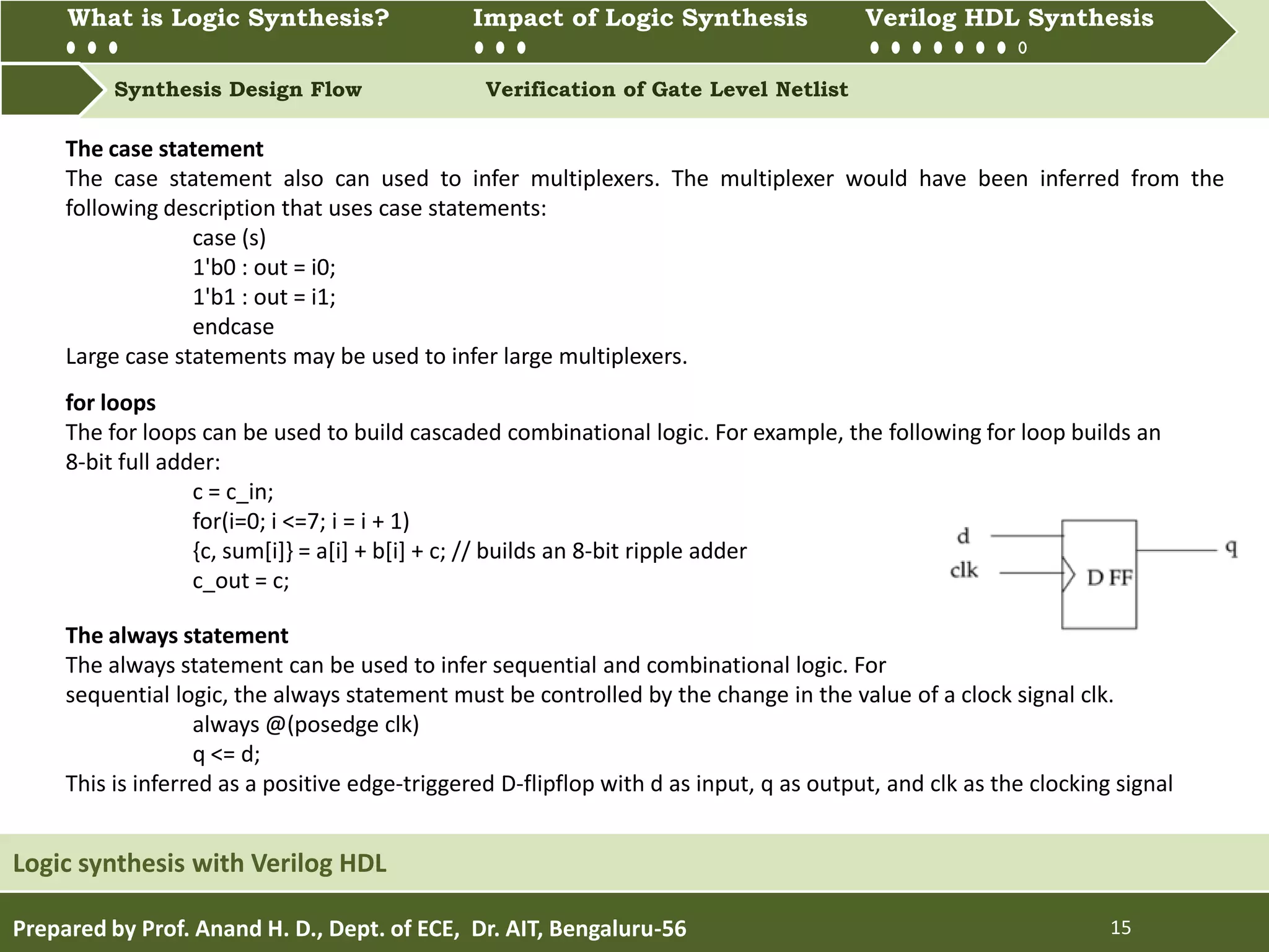 What is Logic synthesis? Impact of Logic Synthesis Verilog HDL synthesis
Synthesis Design Flow Verification of Gate Level Netlist
What is Logic Synthesis? Impact of Logic Synthesis Verilog HDL Synthesis
Prepared by Prof. Anand H. D., Dept. of ECE, Dr. AIT, Bengaluru-56 15
Logic synthesis with Verilog HDL
The case statement
The case statement also can used to infer multiplexers. The multiplexer would have been inferred from the
following description that uses case statements:
case (s)
1'b0 : out = i0;
1'b1 : out = i1;
endcase
Large case statements may be used to infer large multiplexers.
for loops
The for loops can be used to build cascaded combinational logic. For example, the following for loop builds an
8-bit full adder:
c = c_in;
for(i=0; i <=7; i = i + 1)
{c, sum[i]} = a[i] + b[i] + c; // builds an 8-bit ripple adder
c_out = c;
The always statement
The always statement can be used to infer sequential and combinational logic. For
sequential logic, the always statement must be controlled by the change in the value of a clock signal clk.
always @(posedge clk)
q <= d;
This is inferred as a positive edge-triggered D-flipflop with d as input, q as output, and clk as the clocking signal
 