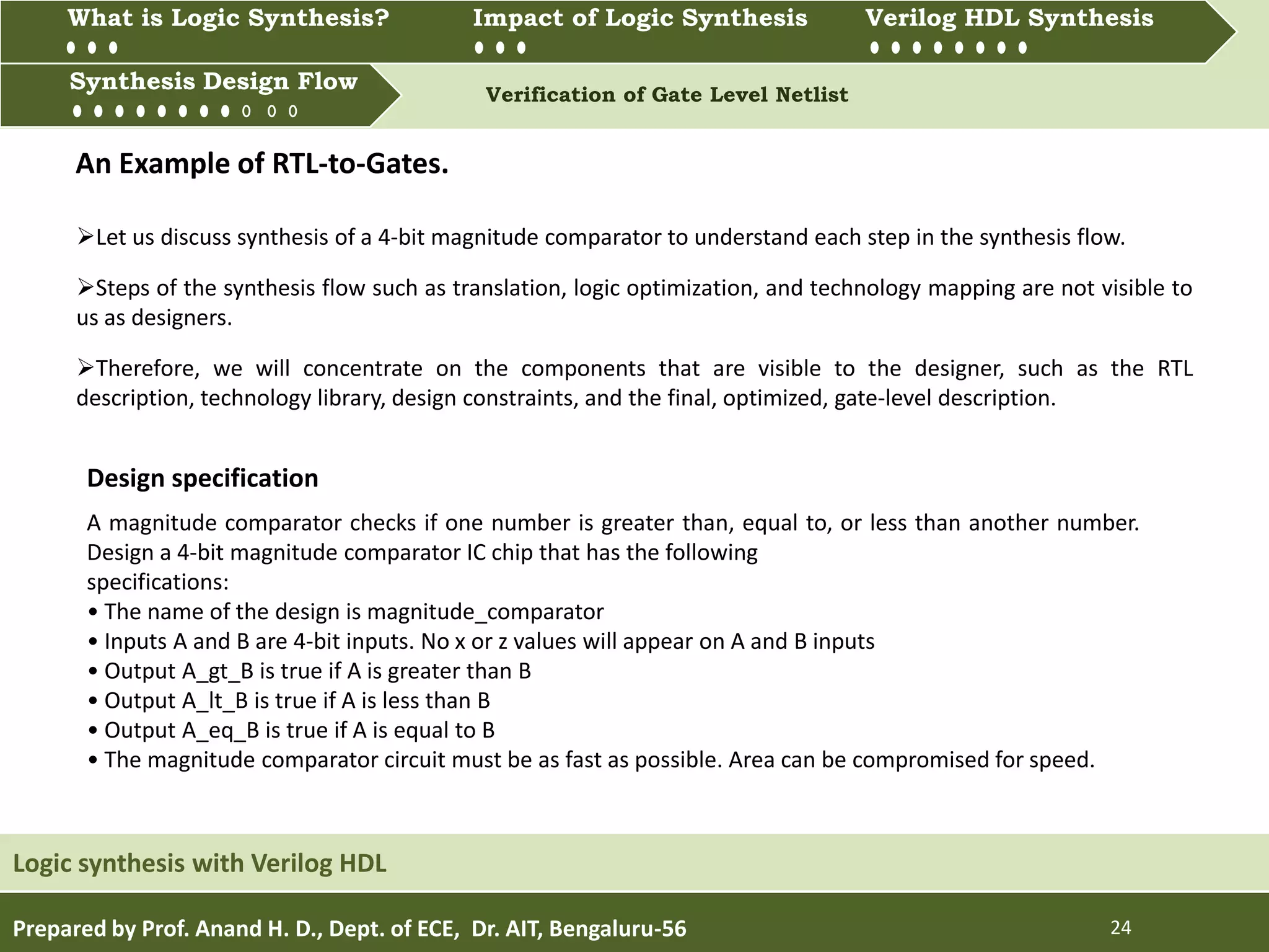 What is Logic synthesis? Impact of Logic Synthesis Verilog HDL synthesis
Synthesis Design Flow Verification of Gate Level Netlist
Prepared by Prof. Anand H. D., Dept. of ECE, Dr. AIT, Bengaluru-56 24
Synthesis Design Flow
Logic synthesis with Verilog HDL
What is Logic Synthesis? Impact of Logic Synthesis Verilog HDL Synthesis
An Example of RTL-to-Gates.
Let us discuss synthesis of a 4-bit magnitude comparator to understand each step in the synthesis flow.
Steps of the synthesis flow such as translation, logic optimization, and technology mapping are not visible to
us as designers.
Therefore, we will concentrate on the components that are visible to the designer, such as the RTL
description, technology library, design constraints, and the final, optimized, gate-level description.
A magnitude comparator checks if one number is greater than, equal to, or less than another number.
Design a 4-bit magnitude comparator IC chip that has the following
specifications:
• The name of the design is magnitude_comparator
• Inputs A and B are 4-bit inputs. No x or z values will appear on A and B inputs
• Output A_gt_B is true if A is greater than B
• Output A_lt_B is true if A is less than B
• Output A_eq_B is true if A is equal to B
• The magnitude comparator circuit must be as fast as possible. Area can be compromised for speed.
Design specification
 
