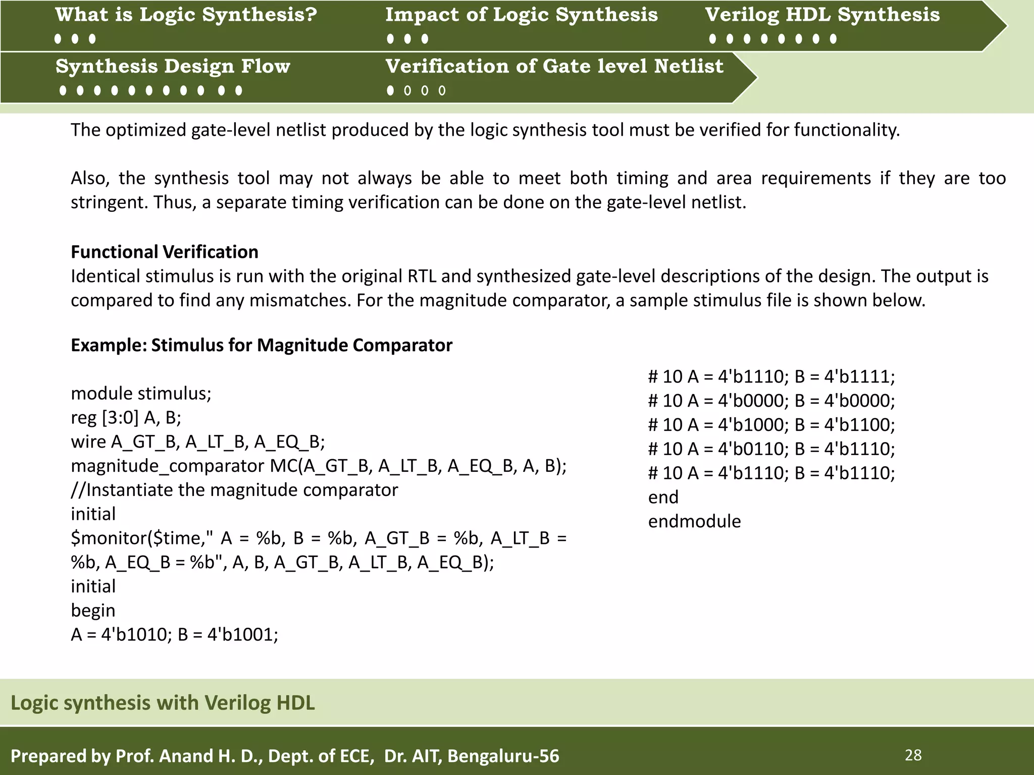 Prepared by Prof. Anand H. D., Dept. of ECE, Dr. AIT, Bengaluru-56 28
Multiprocessing and Multitasking
Logic synthesis with Verilog HDL
What is Logic synthesis? Impact of Logic Synthesis Verilog HDL synthesis
Synthesis Design Flow Verification of Gate Level Netlist
Synthesis Design Flow Verification of Gate level Netlist
What is Logic Synthesis? Impact of Logic Synthesis Verilog HDL Synthesis
The optimized gate-level netlist produced by the logic synthesis tool must be verified for functionality.
Also, the synthesis tool may not always be able to meet both timing and area requirements if they are too
stringent. Thus, a separate timing verification can be done on the gate-level netlist.
Functional Verification
Identical stimulus is run with the original RTL and synthesized gate-level descriptions of the design. The output is
compared to find any mismatches. For the magnitude comparator, a sample stimulus file is shown below.
Example: Stimulus for Magnitude Comparator
module stimulus;
reg [3:0] A, B;
wire A_GT_B, A_LT_B, A_EQ_B;
magnitude_comparator MC(A_GT_B, A_LT_B, A_EQ_B, A, B);
//Instantiate the magnitude comparator
initial
$monitor($time," A = %b, B = %b, A_GT_B = %b, A_LT_B =
%b, A_EQ_B = %b", A, B, A_GT_B, A_LT_B, A_EQ_B);
initial
begin
A = 4'b1010; B = 4'b1001;
# 10 A = 4'b1110; B = 4'b1111;
# 10 A = 4'b0000; B = 4'b0000;
# 10 A = 4'b1000; B = 4'b1100;
# 10 A = 4'b0110; B = 4'b1110;
# 10 A = 4'b1110; B = 4'b1110;
end
endmodule
 