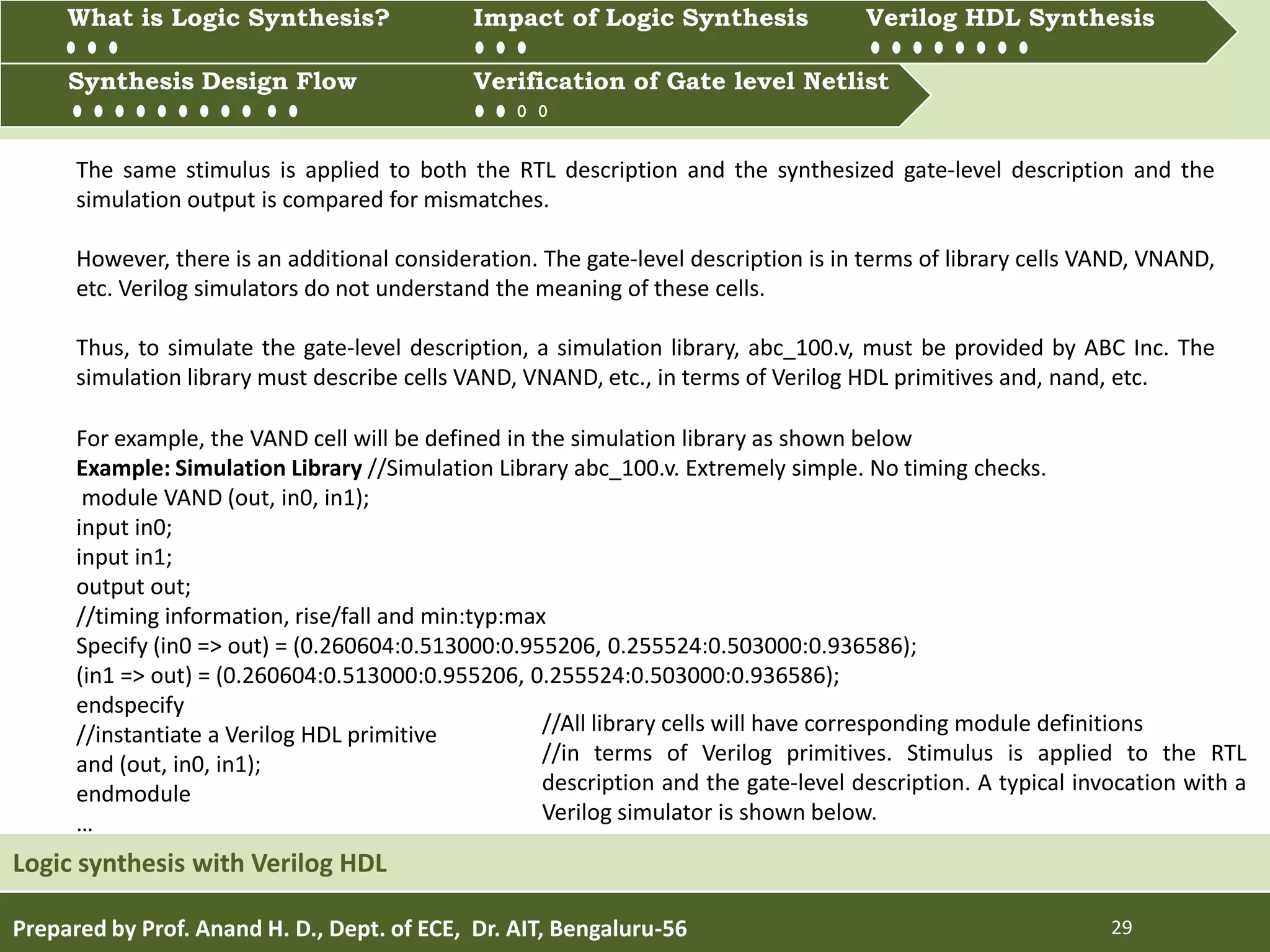 Prepared by Prof. Anand H. D., Dept. of ECE, Dr. AIT, Bengaluru-56 29
Multiprocessing and Multitasking
Logic synthesis with Verilog HDL
What is Logic synthesis? Impact of Logic Synthesis Verilog HDL synthesis
Synthesis Design Flow Verification of Gate Level Netlist
Synthesis Design Flow Verification of Gate level Netlist
What is Logic Synthesis? Impact of Logic Synthesis Verilog HDL Synthesis
The same stimulus is applied to both the RTL description and the synthesized gate-level description and the
simulation output is compared for mismatches.
However, there is an additional consideration. The gate-level description is in terms of library cells VAND, VNAND,
etc. Verilog simulators do not understand the meaning of these cells.
Thus, to simulate the gate-level description, a simulation library, abc_100.v, must be provided by ABC Inc. The
simulation library must describe cells VAND, VNAND, etc., in terms of Verilog HDL primitives and, nand, etc.
For example, the VAND cell will be defined in the simulation library as shown below
Example: Simulation Library //Simulation Library abc_100.v. Extremely simple. No timing checks.
module VAND (out, in0, in1);
input in0;
input in1;
output out;
//timing information, rise/fall and min:typ:max
Specify (in0 => out) = (0.260604:0.513000:0.955206, 0.255524:0.503000:0.936586);
(in1 => out) = (0.260604:0.513000:0.955206, 0.255524:0.503000:0.936586);
endspecify
//instantiate a Verilog HDL primitive
and (out, in0, in1);
endmodule
…
//All library cells will have corresponding module definitions
//in terms of Verilog primitives. Stimulus is applied to the RTL
description and the gate-level description. A typical invocation with a
Verilog simulator is shown below.
 