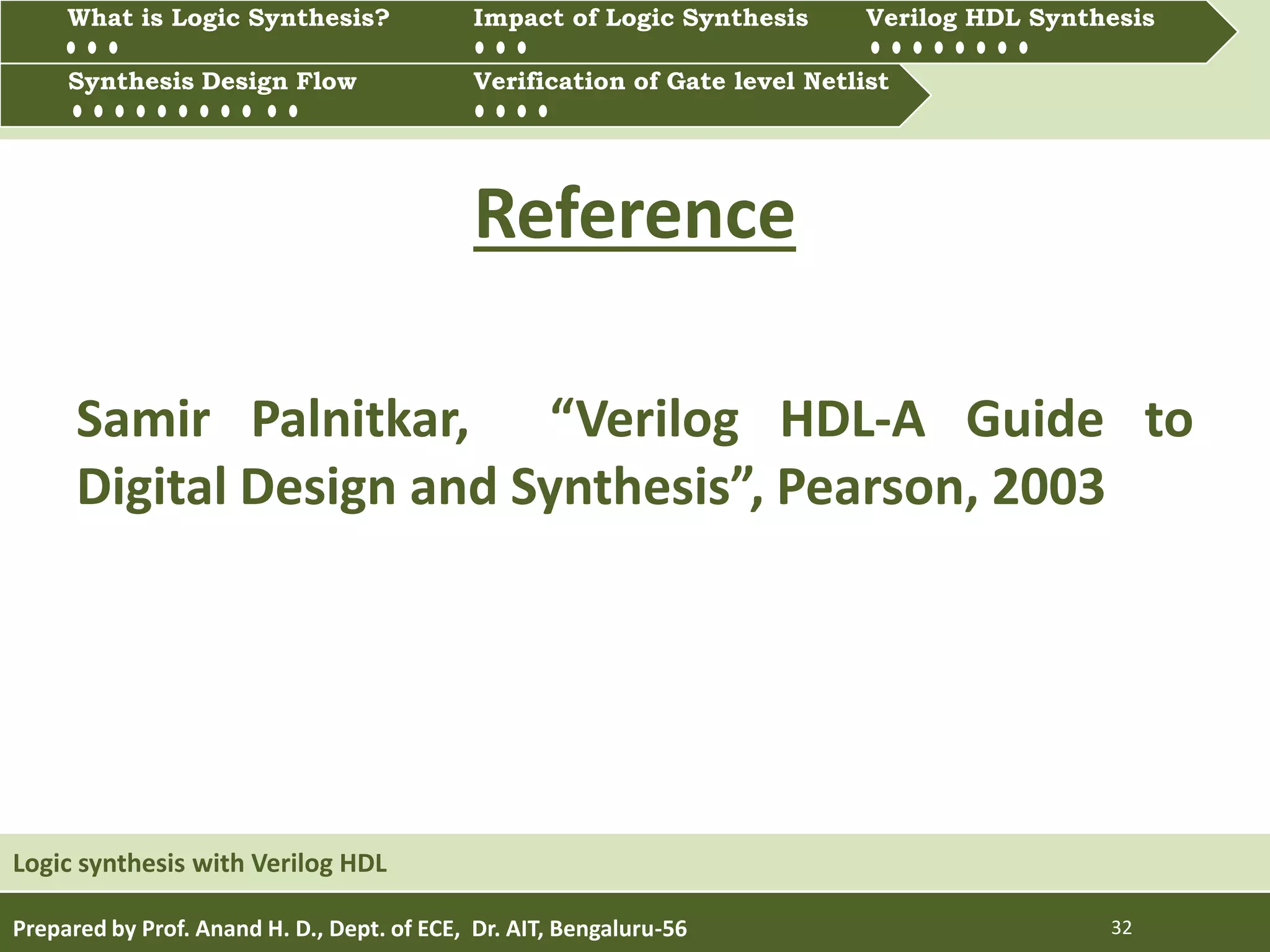 Prepared by Prof. Anand H. D., Dept. of ECE, Dr. AIT, Bengaluru-56 32
Reference
Samir Palnitkar, “Verilog HDL-A Guide to
Digital Design and Synthesis”, Pearson, 2003
Logic synthesis with Verilog HDL
Multiprocessing and Multitasking
What is Logic synthesis? Impact of Logic Synthesis Verilog HDL synthesis
Synthesis Design Flow Verification of Gate Level Netlist
Synthesis Design Flow Verification of Gate level Netlist
What is Logic Synthesis? Impact of Logic Synthesis Verilog HDL Synthesis
 