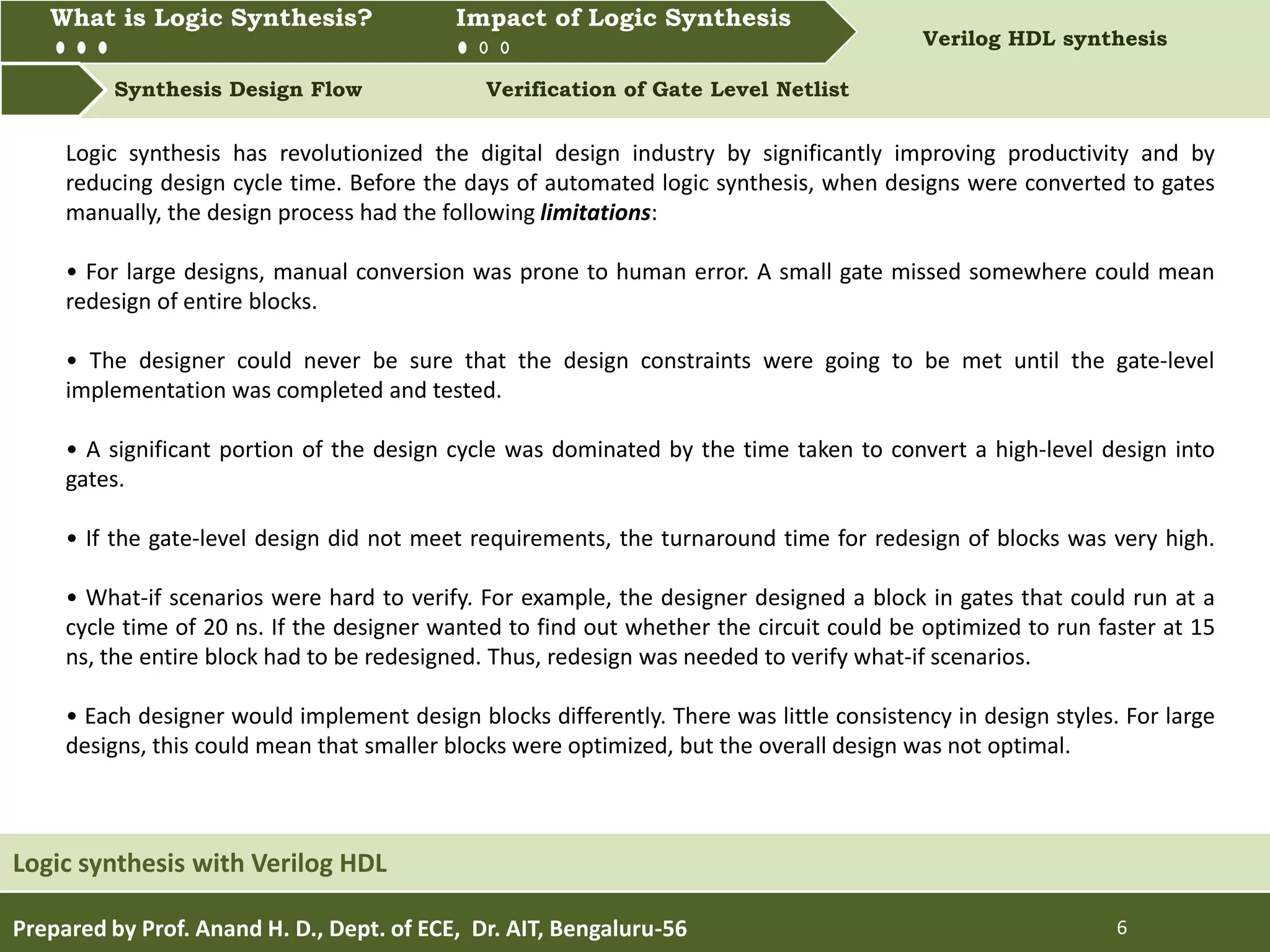 What is Logic synthesis? Impact of Logic Synthesis Verilog HDL synthesis
Synthesis Design Flow Verification of Gate Level Netlist
What is Logic Synthesis? Impact of Logic Synthesis
Prepared by Prof. Anand H. D., Dept. of ECE, Dr. AIT, Bengaluru-56 6
Logic synthesis with Verilog HDL
Logic synthesis has revolutionized the digital design industry by significantly improving productivity and by
reducing design cycle time. Before the days of automated logic synthesis, when designs were converted to gates
manually, the design process had the following limitations:
• For large designs, manual conversion was prone to human error. A small gate missed somewhere could mean
redesign of entire blocks.
• The designer could never be sure that the design constraints were going to be met until the gate-level
implementation was completed and tested.
• A significant portion of the design cycle was dominated by the time taken to convert a high-level design into
gates.
• If the gate-level design did not meet requirements, the turnaround time for redesign of blocks was very high.
• What-if scenarios were hard to verify. For example, the designer designed a block in gates that could run at a
cycle time of 20 ns. If the designer wanted to find out whether the circuit could be optimized to run faster at 15
ns, the entire block had to be redesigned. Thus, redesign was needed to verify what-if scenarios.
• Each designer would implement design blocks differently. There was little consistency in design styles. For large
designs, this could mean that smaller blocks were optimized, but the overall design was not optimal.
 