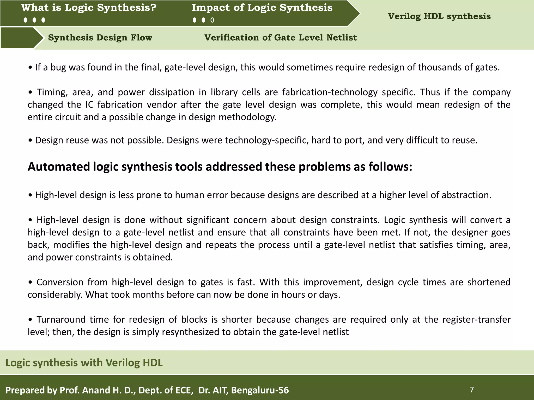 What is Logic synthesis? Impact of Logic Synthesis Verilog HDL synthesis
Synthesis Design Flow Verification of Gate Level Netlist
What is Logic Synthesis? Impact of Logic Synthesis
Prepared by Prof. Anand H. D., Dept. of ECE, Dr. AIT, Bengaluru-56 7
Logic synthesis with Verilog HDL
• If a bug was found in the final, gate-level design, this would sometimes require redesign of thousands of gates.
• Timing, area, and power dissipation in library cells are fabrication-technology specific. Thus if the company
changed the IC fabrication vendor after the gate level design was complete, this would mean redesign of the
entire circuit and a possible change in design methodology.
• Design reuse was not possible. Designs were technology-specific, hard to port, and very difficult to reuse.
Automated logic synthesis tools addressed these problems as follows:
• High-level design is less prone to human error because designs are described at a higher level of abstraction.
• High-level design is done without significant concern about design constraints. Logic synthesis will convert a
high-level design to a gate-level netlist and ensure that all constraints have been met. If not, the designer goes
back, modifies the high-level design and repeats the process until a gate-level netlist that satisfies timing, area,
and power constraints is obtained.
• Conversion from high-level design to gates is fast. With this improvement, design cycle times are shortened
considerably. What took months before can now be done in hours or days.
• Turnaround time for redesign of blocks is shorter because changes are required only at the register-transfer
level; then, the design is simply resynthesized to obtain the gate-level netlist
 