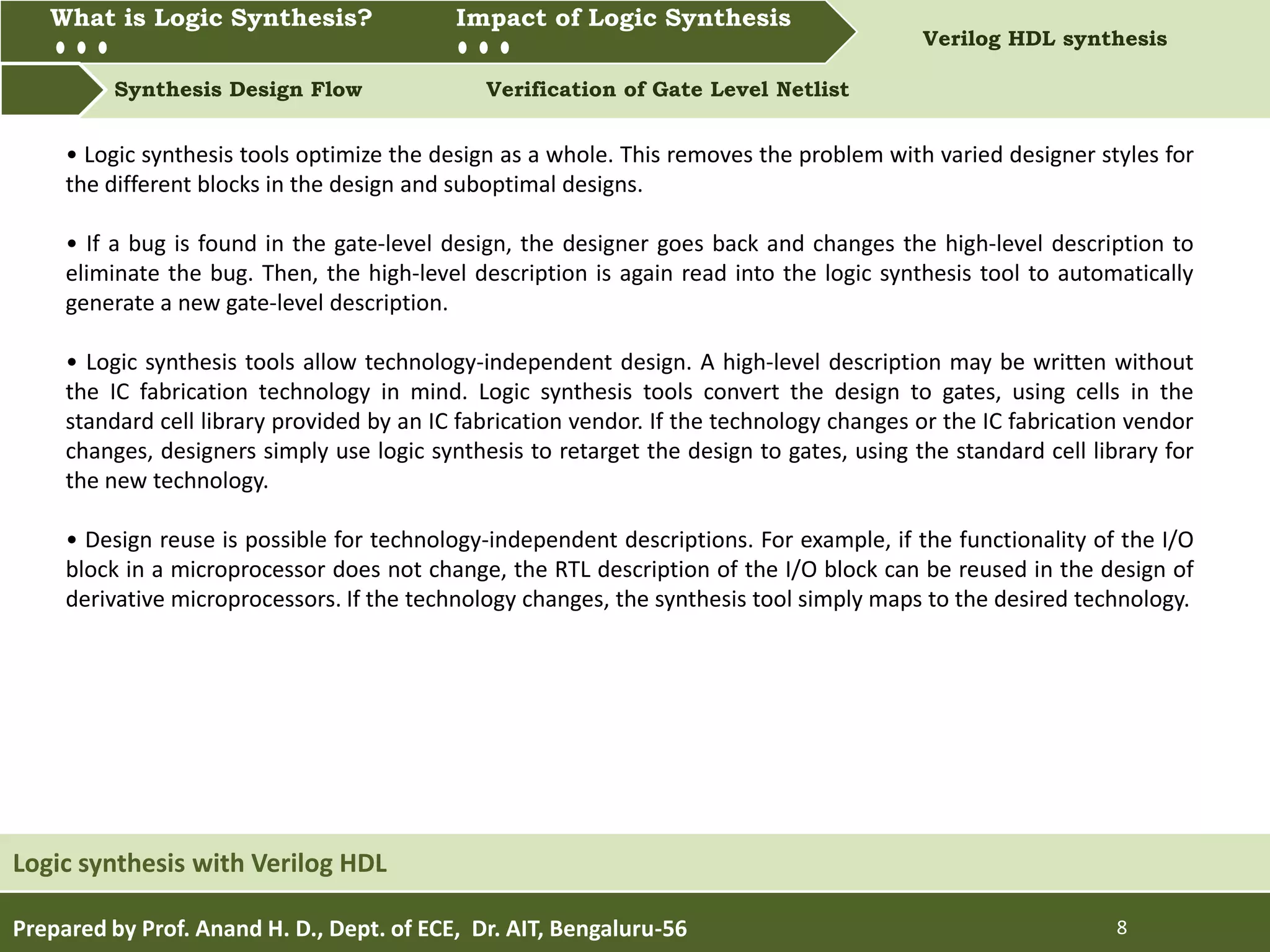 What is Logic synthesis? Impact of Logic Synthesis Verilog HDL synthesis
Synthesis Design Flow Verification of Gate Level Netlist
What is Logic Synthesis? Impact of Logic Synthesis
Prepared by Prof. Anand H. D., Dept. of ECE, Dr. AIT, Bengaluru-56 8
Logic synthesis with Verilog HDL
• Logic synthesis tools optimize the design as a whole. This removes the problem with varied designer styles for
the different blocks in the design and suboptimal designs.
• If a bug is found in the gate-level design, the designer goes back and changes the high-level description to
eliminate the bug. Then, the high-level description is again read into the logic synthesis tool to automatically
generate a new gate-level description.
• Logic synthesis tools allow technology-independent design. A high-level description may be written without
the IC fabrication technology in mind. Logic synthesis tools convert the design to gates, using cells in the
standard cell library provided by an IC fabrication vendor. If the technology changes or the IC fabrication vendor
changes, designers simply use logic synthesis to retarget the design to gates, using the standard cell library for
the new technology.
• Design reuse is possible for technology-independent descriptions. For example, if the functionality of the I/O
block in a microprocessor does not change, the RTL description of the I/O block can be reused in the design of
derivative microprocessors. If the technology changes, the synthesis tool simply maps to the desired technology.
 