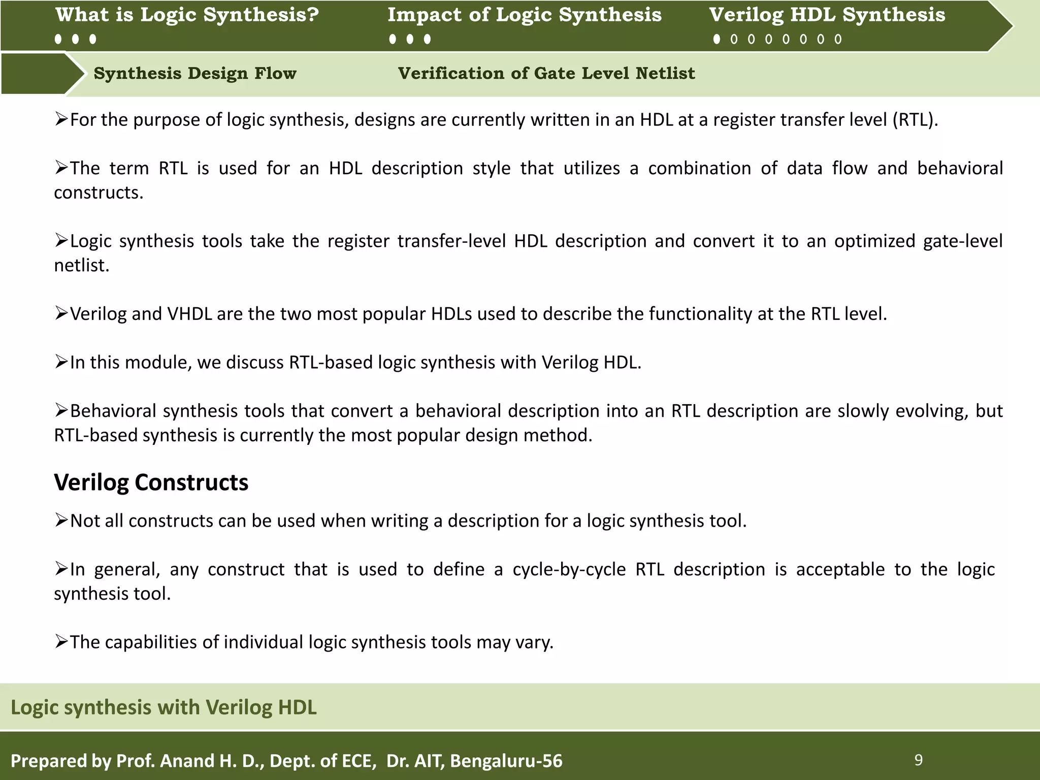 What is Logic synthesis? Impact of Logic Synthesis Verilog HDL synthesis
Synthesis Design Flow Verification of Gate Level Netlist
What is Logic Synthesis? Impact of Logic Synthesis Verilog HDL Synthesis
Prepared by Prof. Anand H. D., Dept. of ECE, Dr. AIT, Bengaluru-56 9
Logic synthesis with Verilog HDL
For the purpose of logic synthesis, designs are currently written in an HDL at a register transfer level (RTL).
The term RTL is used for an HDL description style that utilizes a combination of data flow and behavioral
constructs.
Logic synthesis tools take the register transfer-level HDL description and convert it to an optimized gate-level
netlist.
Verilog and VHDL are the two most popular HDLs used to describe the functionality at the RTL level.
In this module, we discuss RTL-based logic synthesis with Verilog HDL.
Behavioral synthesis tools that convert a behavioral description into an RTL description are slowly evolving, but
RTL-based synthesis is currently the most popular design method.
Not all constructs can be used when writing a description for a logic synthesis tool.
In general, any construct that is used to define a cycle-by-cycle RTL description is acceptable to the logic
synthesis tool.
The capabilities of individual logic synthesis tools may vary.
Verilog Constructs
 