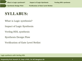 What is Logic synthesis? Impact of Logic Synthesis Verilog HDL synthesis
Synthesis Design Flow Verification of Gate Level Netlist
Prepared by Prof. Anand H. D., Dept. of ECE, Dr. AIT, Bengaluru-56 2
SYLLABUS:
What is Logic synthesis?
Impact of Logic Synthesis
Verilog HDL synthesis
Synthesis Design Flow
Verification of Gate Level Netlist
Logic synthesis with Verilog HDL
 
